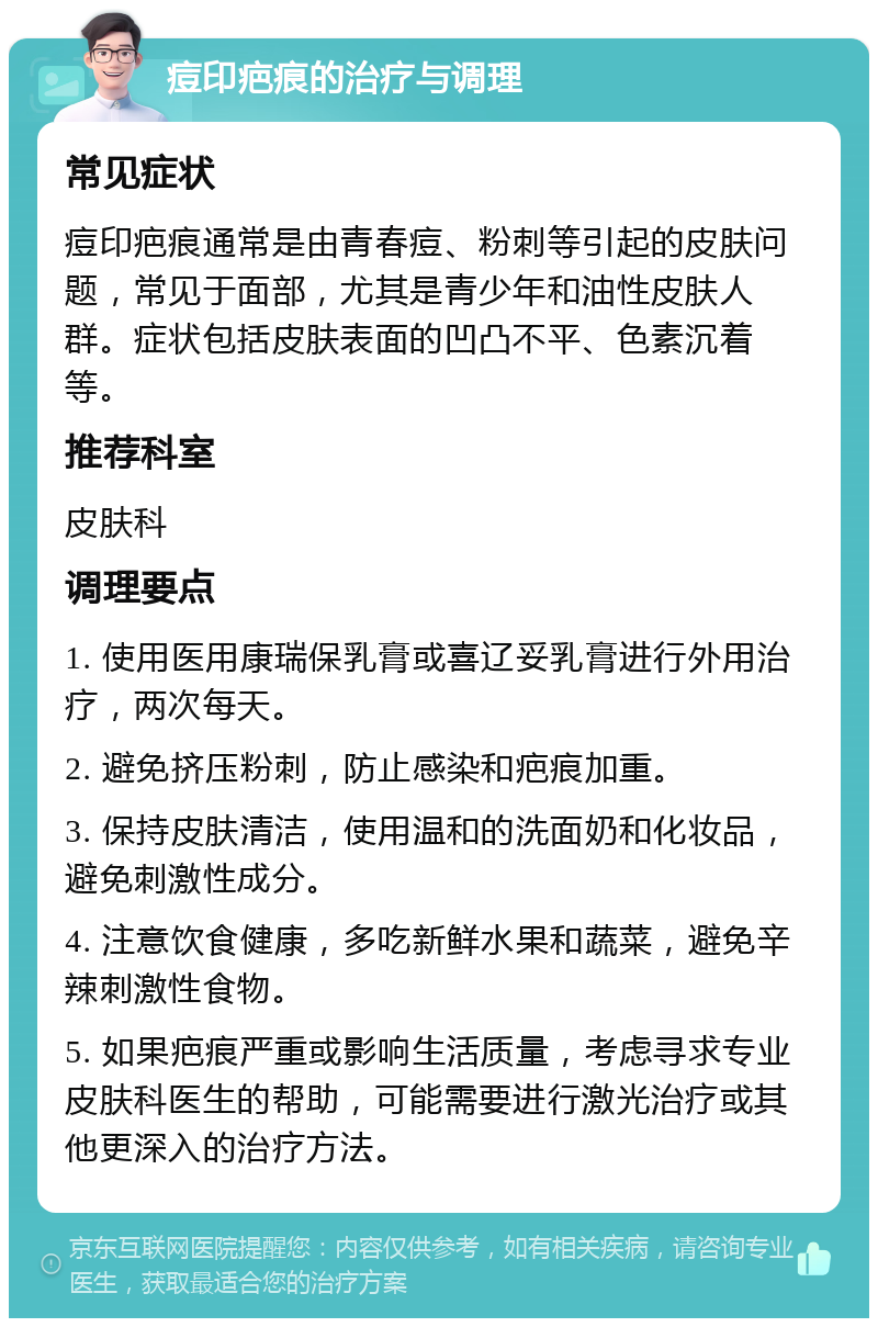 痘印疤痕的治疗与调理 常见症状 痘印疤痕通常是由青春痘、粉刺等引起的皮肤问题，常见于面部，尤其是青少年和油性皮肤人群。症状包括皮肤表面的凹凸不平、色素沉着等。 推荐科室 皮肤科 调理要点 1. 使用医用康瑞保乳膏或喜辽妥乳膏进行外用治疗，两次每天。 2. 避免挤压粉刺，防止感染和疤痕加重。 3. 保持皮肤清洁，使用温和的洗面奶和化妆品，避免刺激性成分。 4. 注意饮食健康，多吃新鲜水果和蔬菜，避免辛辣刺激性食物。 5. 如果疤痕严重或影响生活质量，考虑寻求专业皮肤科医生的帮助，可能需要进行激光治疗或其他更深入的治疗方法。