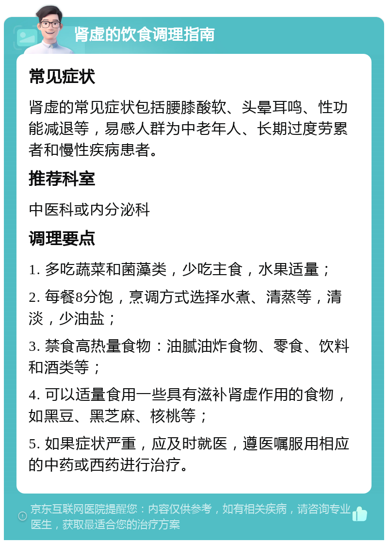 肾虚的饮食调理指南 常见症状 肾虚的常见症状包括腰膝酸软、头晕耳鸣、性功能减退等，易感人群为中老年人、长期过度劳累者和慢性疾病患者。 推荐科室 中医科或内分泌科 调理要点 1. 多吃蔬菜和菌藻类，少吃主食，水果适量； 2. 每餐8分饱，烹调方式选择水煮、清蒸等，清淡，少油盐； 3. 禁食高热量食物：油腻油炸食物、零食、饮料和酒类等； 4. 可以适量食用一些具有滋补肾虚作用的食物，如黑豆、黑芝麻、核桃等； 5. 如果症状严重，应及时就医，遵医嘱服用相应的中药或西药进行治疗。