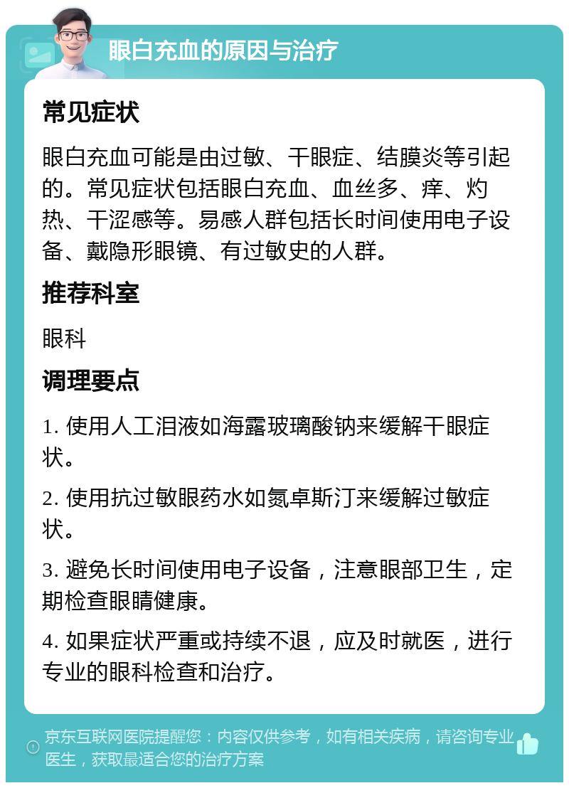 眼白充血的原因与治疗 常见症状 眼白充血可能是由过敏、干眼症、结膜炎等引起的。常见症状包括眼白充血、血丝多、痒、灼热、干涩感等。易感人群包括长时间使用电子设备、戴隐形眼镜、有过敏史的人群。 推荐科室 眼科 调理要点 1. 使用人工泪液如海露玻璃酸钠来缓解干眼症状。 2. 使用抗过敏眼药水如氮卓斯汀来缓解过敏症状。 3. 避免长时间使用电子设备，注意眼部卫生，定期检查眼睛健康。 4. 如果症状严重或持续不退，应及时就医，进行专业的眼科检查和治疗。