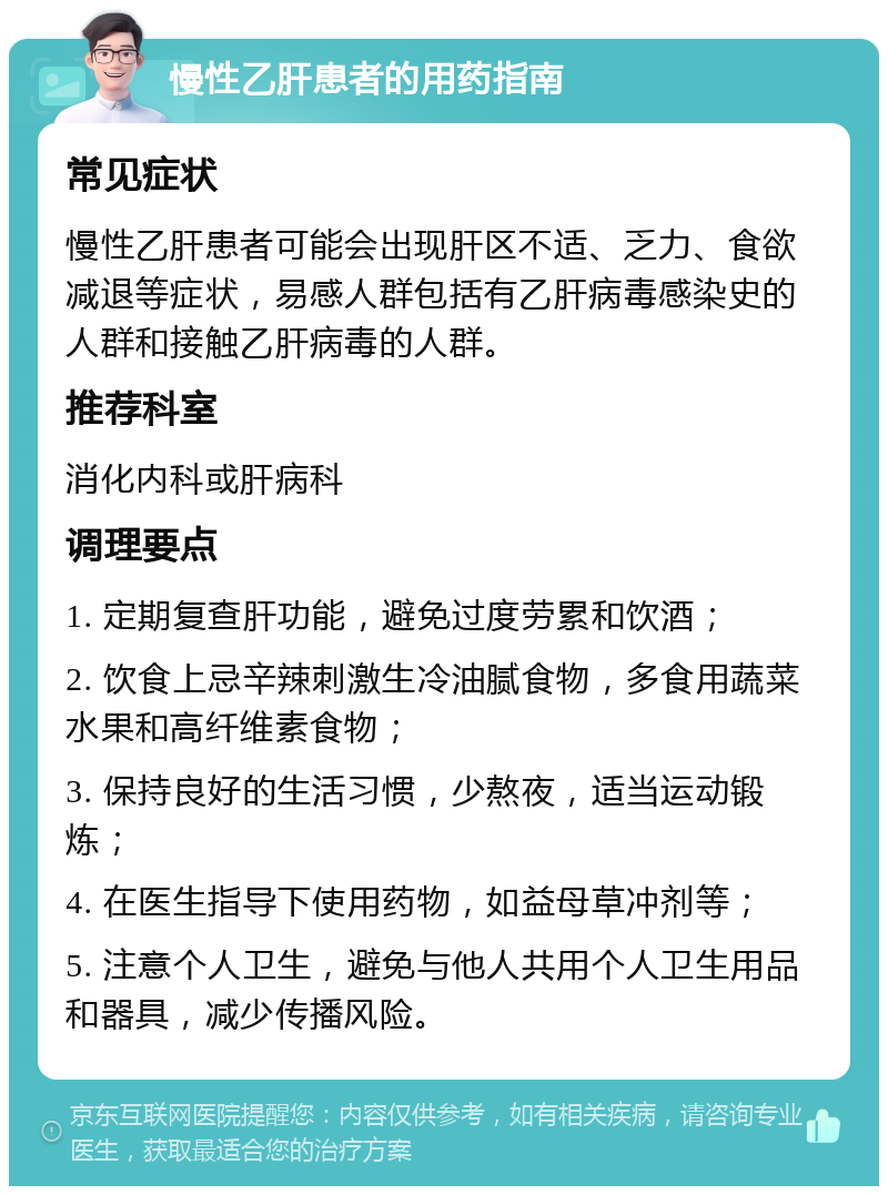 慢性乙肝患者的用药指南 常见症状 慢性乙肝患者可能会出现肝区不适、乏力、食欲减退等症状，易感人群包括有乙肝病毒感染史的人群和接触乙肝病毒的人群。 推荐科室 消化内科或肝病科 调理要点 1. 定期复查肝功能，避免过度劳累和饮酒； 2. 饮食上忌辛辣刺激生冷油腻食物，多食用蔬菜水果和高纤维素食物； 3. 保持良好的生活习惯，少熬夜，适当运动锻炼； 4. 在医生指导下使用药物，如益母草冲剂等； 5. 注意个人卫生，避免与他人共用个人卫生用品和器具，减少传播风险。