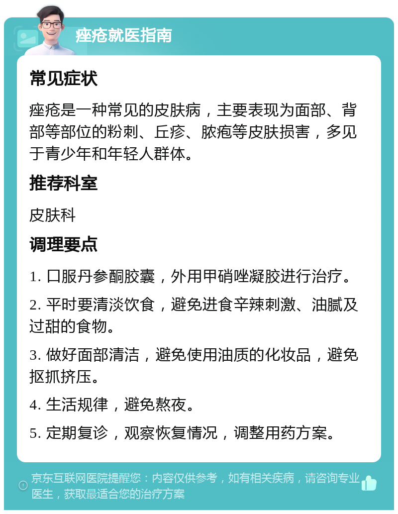 痤疮就医指南 常见症状 痤疮是一种常见的皮肤病，主要表现为面部、背部等部位的粉刺、丘疹、脓疱等皮肤损害，多见于青少年和年轻人群体。 推荐科室 皮肤科 调理要点 1. 口服丹参酮胶囊，外用甲硝唑凝胶进行治疗。 2. 平时要清淡饮食，避免进食辛辣刺激、油腻及过甜的食物。 3. 做好面部清洁，避免使用油质的化妆品，避免抠抓挤压。 4. 生活规律，避免熬夜。 5. 定期复诊，观察恢复情况，调整用药方案。