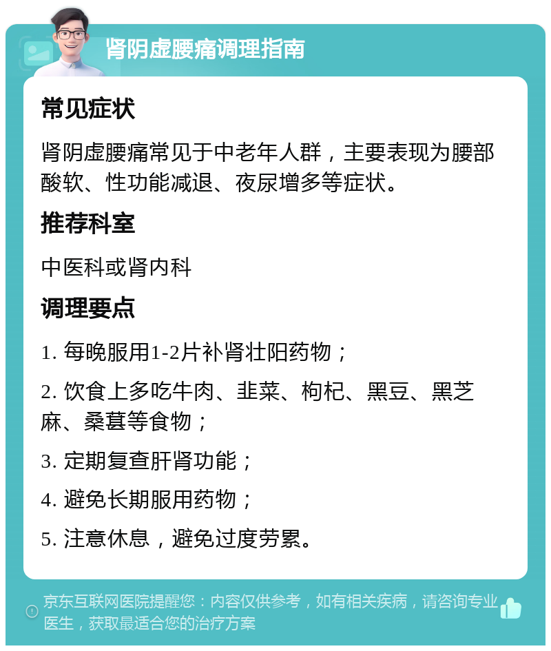 肾阴虚腰痛调理指南 常见症状 肾阴虚腰痛常见于中老年人群，主要表现为腰部酸软、性功能减退、夜尿增多等症状。 推荐科室 中医科或肾内科 调理要点 1. 每晚服用1-2片补肾壮阳药物； 2. 饮食上多吃牛肉、韭菜、枸杞、黑豆、黑芝麻、桑葚等食物； 3. 定期复查肝肾功能； 4. 避免长期服用药物； 5. 注意休息，避免过度劳累。