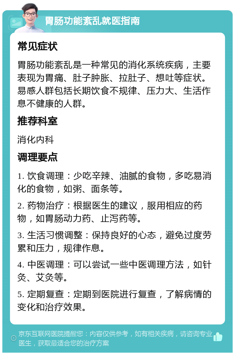 胃肠功能紊乱就医指南 常见症状 胃肠功能紊乱是一种常见的消化系统疾病，主要表现为胃痛、肚子肿胀、拉肚子、想吐等症状。易感人群包括长期饮食不规律、压力大、生活作息不健康的人群。 推荐科室 消化内科 调理要点 1. 饮食调理：少吃辛辣、油腻的食物，多吃易消化的食物，如粥、面条等。 2. 药物治疗：根据医生的建议，服用相应的药物，如胃肠动力药、止泻药等。 3. 生活习惯调整：保持良好的心态，避免过度劳累和压力，规律作息。 4. 中医调理：可以尝试一些中医调理方法，如针灸、艾灸等。 5. 定期复查：定期到医院进行复查，了解病情的变化和治疗效果。