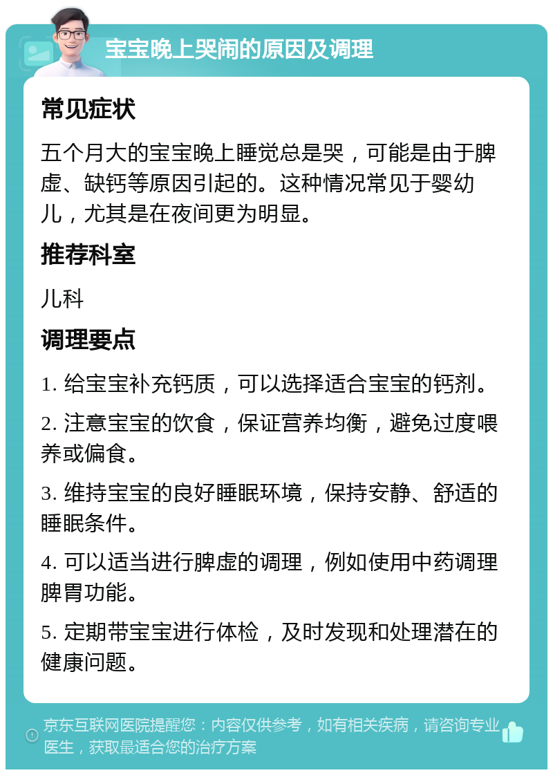 宝宝晚上哭闹的原因及调理 常见症状 五个月大的宝宝晚上睡觉总是哭，可能是由于脾虚、缺钙等原因引起的。这种情况常见于婴幼儿，尤其是在夜间更为明显。 推荐科室 儿科 调理要点 1. 给宝宝补充钙质，可以选择适合宝宝的钙剂。 2. 注意宝宝的饮食，保证营养均衡，避免过度喂养或偏食。 3. 维持宝宝的良好睡眠环境，保持安静、舒适的睡眠条件。 4. 可以适当进行脾虚的调理，例如使用中药调理脾胃功能。 5. 定期带宝宝进行体检，及时发现和处理潜在的健康问题。