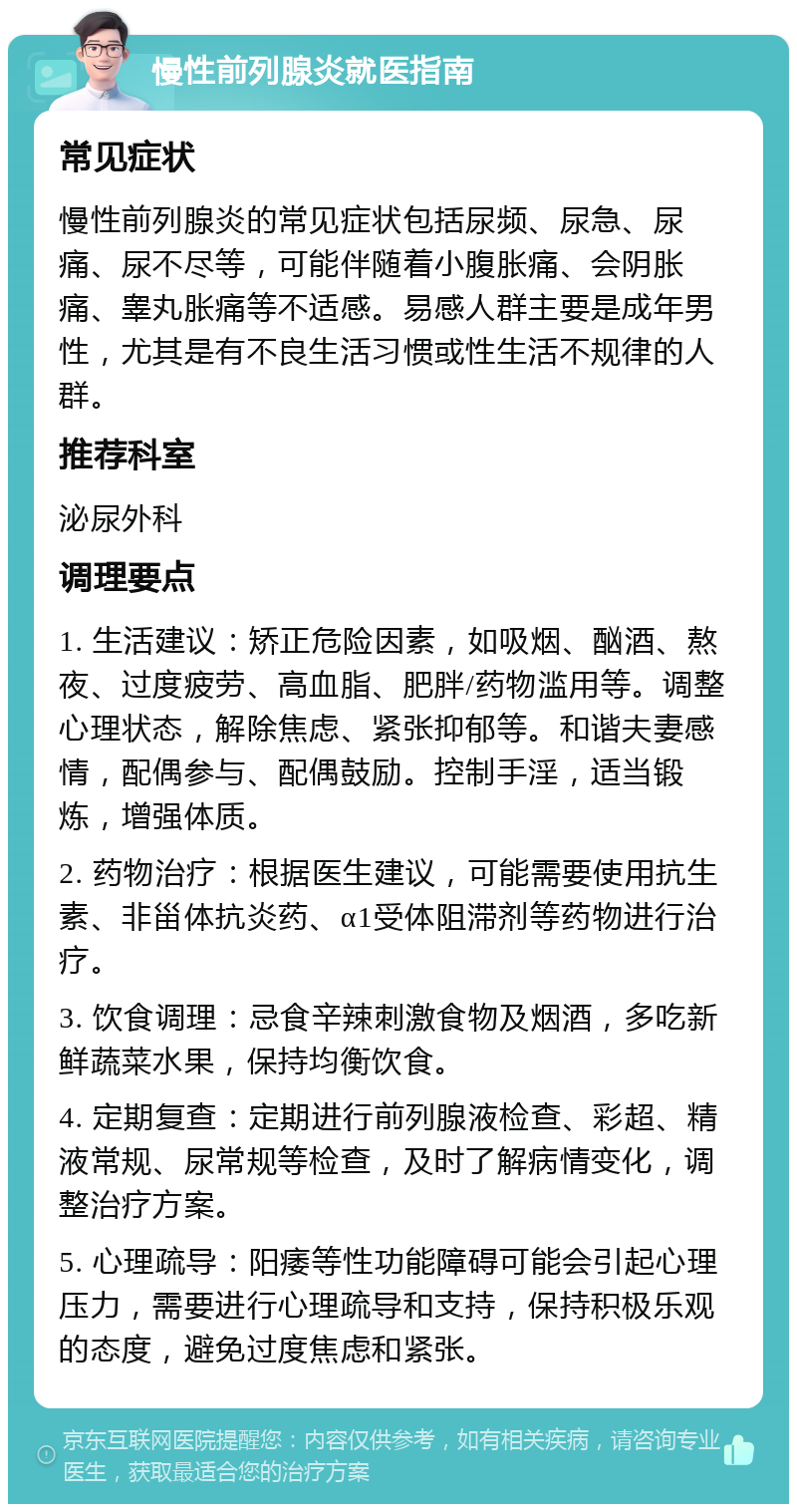 慢性前列腺炎就医指南 常见症状 慢性前列腺炎的常见症状包括尿频、尿急、尿痛、尿不尽等，可能伴随着小腹胀痛、会阴胀痛、睾丸胀痛等不适感。易感人群主要是成年男性，尤其是有不良生活习惯或性生活不规律的人群。 推荐科室 泌尿外科 调理要点 1. 生活建议：矫正危险因素，如吸烟、酗酒、熬夜、过度疲劳、高血脂、肥胖/药物滥用等。调整心理状态，解除焦虑、紧张抑郁等。和谐夫妻感情，配偶参与、配偶鼓励。控制手淫，适当锻炼，增强体质。 2. 药物治疗：根据医生建议，可能需要使用抗生素、非甾体抗炎药、α1受体阻滞剂等药物进行治疗。 3. 饮食调理：忌食辛辣刺激食物及烟酒，多吃新鲜蔬菜水果，保持均衡饮食。 4. 定期复查：定期进行前列腺液检查、彩超、精液常规、尿常规等检查，及时了解病情变化，调整治疗方案。 5. 心理疏导：阳痿等性功能障碍可能会引起心理压力，需要进行心理疏导和支持，保持积极乐观的态度，避免过度焦虑和紧张。