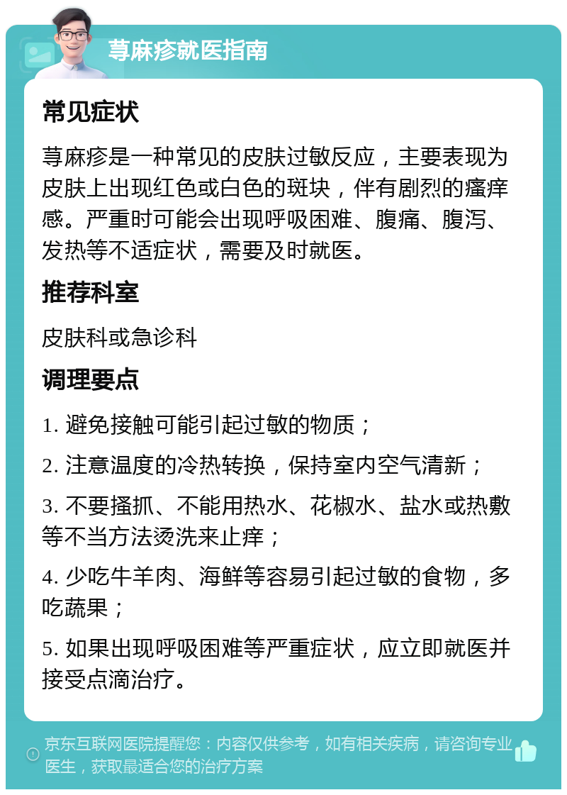 荨麻疹就医指南 常见症状 荨麻疹是一种常见的皮肤过敏反应，主要表现为皮肤上出现红色或白色的斑块，伴有剧烈的瘙痒感。严重时可能会出现呼吸困难、腹痛、腹泻、发热等不适症状，需要及时就医。 推荐科室 皮肤科或急诊科 调理要点 1. 避免接触可能引起过敏的物质； 2. 注意温度的冷热转换，保持室内空气清新； 3. 不要搔抓、不能用热水、花椒水、盐水或热敷等不当方法烫洗来止痒； 4. 少吃牛羊肉、海鲜等容易引起过敏的食物，多吃蔬果； 5. 如果出现呼吸困难等严重症状，应立即就医并接受点滴治疗。