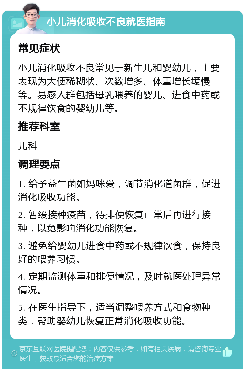 小儿消化吸收不良就医指南 常见症状 小儿消化吸收不良常见于新生儿和婴幼儿，主要表现为大便稀糊状、次数增多、体重增长缓慢等。易感人群包括母乳喂养的婴儿、进食中药或不规律饮食的婴幼儿等。 推荐科室 儿科 调理要点 1. 给予益生菌如妈咪爱，调节消化道菌群，促进消化吸收功能。 2. 暂缓接种疫苗，待排便恢复正常后再进行接种，以免影响消化功能恢复。 3. 避免给婴幼儿进食中药或不规律饮食，保持良好的喂养习惯。 4. 定期监测体重和排便情况，及时就医处理异常情况。 5. 在医生指导下，适当调整喂养方式和食物种类，帮助婴幼儿恢复正常消化吸收功能。