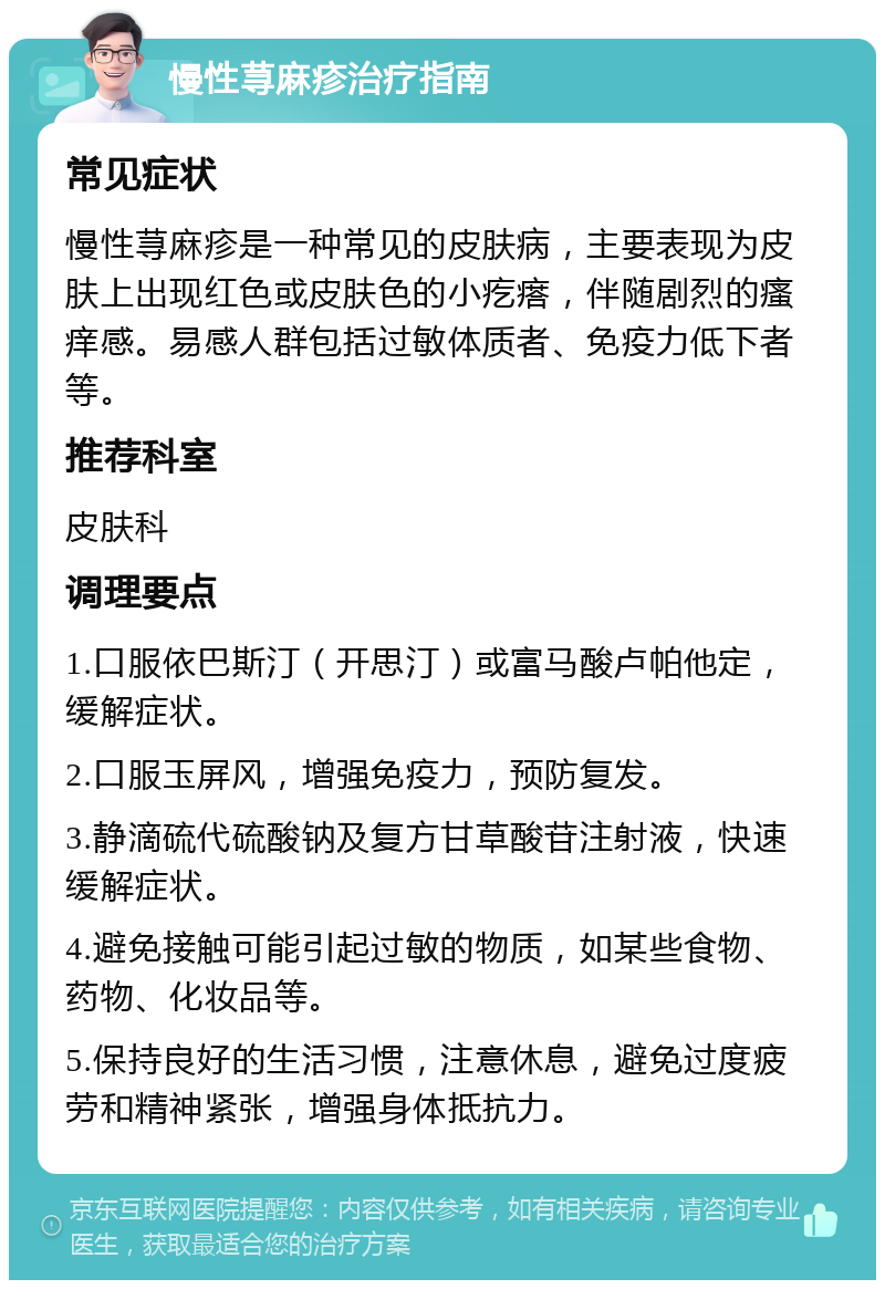 慢性荨麻疹治疗指南 常见症状 慢性荨麻疹是一种常见的皮肤病，主要表现为皮肤上出现红色或皮肤色的小疙瘩，伴随剧烈的瘙痒感。易感人群包括过敏体质者、免疫力低下者等。 推荐科室 皮肤科 调理要点 1.口服依巴斯汀（开思汀）或富马酸卢帕他定，缓解症状。 2.口服玉屏风，增强免疫力，预防复发。 3.静滴硫代硫酸钠及复方甘草酸苷注射液，快速缓解症状。 4.避免接触可能引起过敏的物质，如某些食物、药物、化妆品等。 5.保持良好的生活习惯，注意休息，避免过度疲劳和精神紧张，增强身体抵抗力。