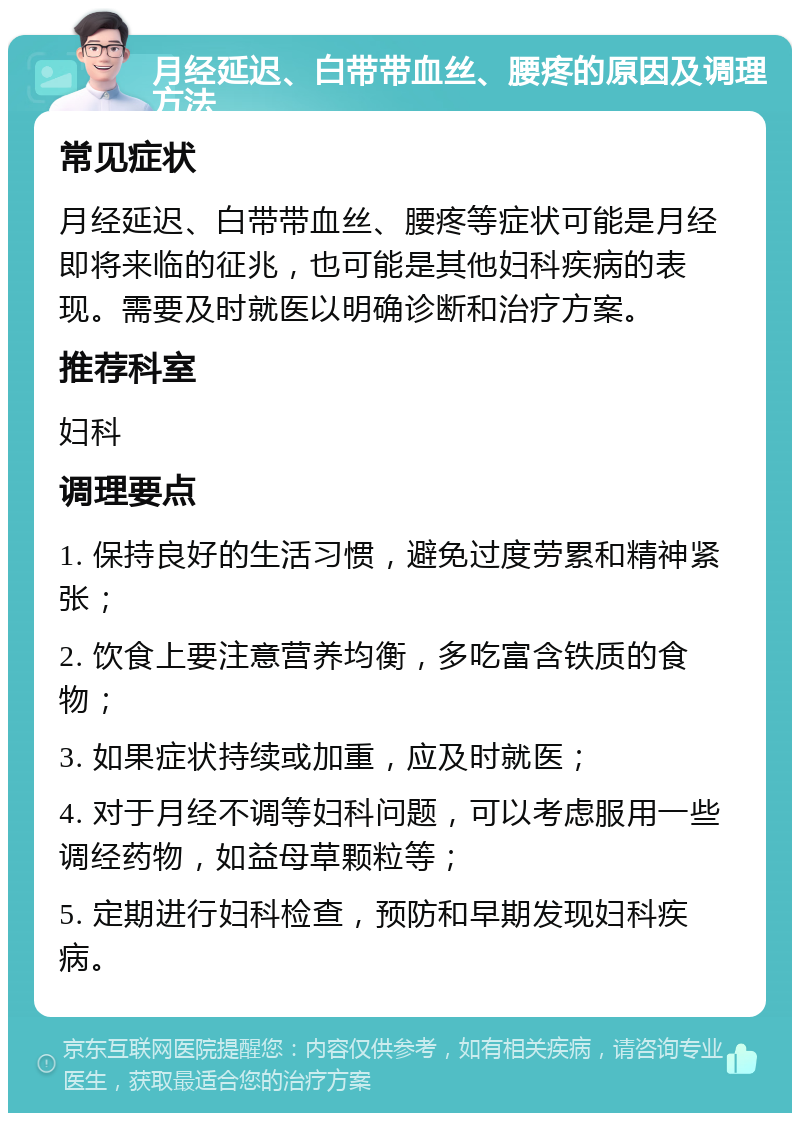 月经延迟、白带带血丝、腰疼的原因及调理方法 常见症状 月经延迟、白带带血丝、腰疼等症状可能是月经即将来临的征兆，也可能是其他妇科疾病的表现。需要及时就医以明确诊断和治疗方案。 推荐科室 妇科 调理要点 1. 保持良好的生活习惯，避免过度劳累和精神紧张； 2. 饮食上要注意营养均衡，多吃富含铁质的食物； 3. 如果症状持续或加重，应及时就医； 4. 对于月经不调等妇科问题，可以考虑服用一些调经药物，如益母草颗粒等； 5. 定期进行妇科检查，预防和早期发现妇科疾病。