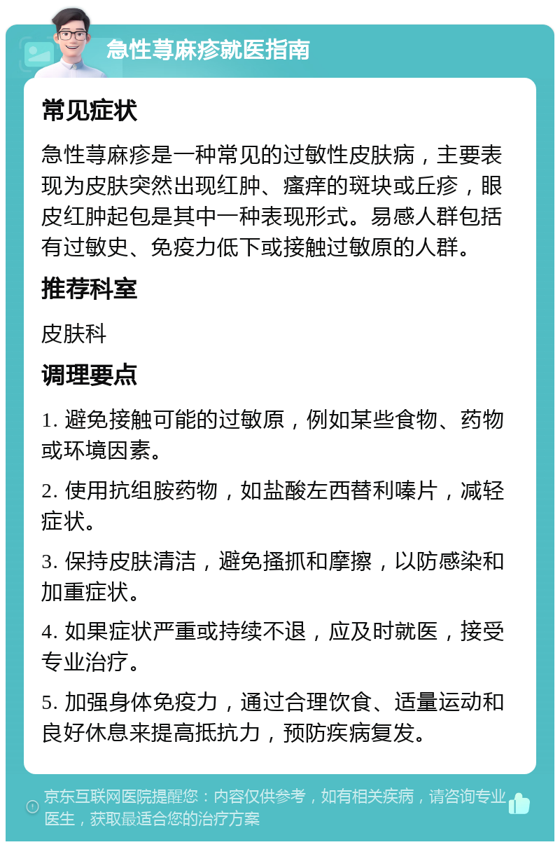 急性荨麻疹就医指南 常见症状 急性荨麻疹是一种常见的过敏性皮肤病，主要表现为皮肤突然出现红肿、瘙痒的斑块或丘疹，眼皮红肿起包是其中一种表现形式。易感人群包括有过敏史、免疫力低下或接触过敏原的人群。 推荐科室 皮肤科 调理要点 1. 避免接触可能的过敏原，例如某些食物、药物或环境因素。 2. 使用抗组胺药物，如盐酸左西替利嗪片，减轻症状。 3. 保持皮肤清洁，避免搔抓和摩擦，以防感染和加重症状。 4. 如果症状严重或持续不退，应及时就医，接受专业治疗。 5. 加强身体免疫力，通过合理饮食、适量运动和良好休息来提高抵抗力，预防疾病复发。