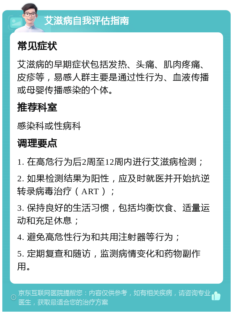 艾滋病自我评估指南 常见症状 艾滋病的早期症状包括发热、头痛、肌肉疼痛、皮疹等，易感人群主要是通过性行为、血液传播或母婴传播感染的个体。 推荐科室 感染科或性病科 调理要点 1. 在高危行为后2周至12周内进行艾滋病检测； 2. 如果检测结果为阳性，应及时就医并开始抗逆转录病毒治疗（ART）； 3. 保持良好的生活习惯，包括均衡饮食、适量运动和充足休息； 4. 避免高危性行为和共用注射器等行为； 5. 定期复查和随访，监测病情变化和药物副作用。