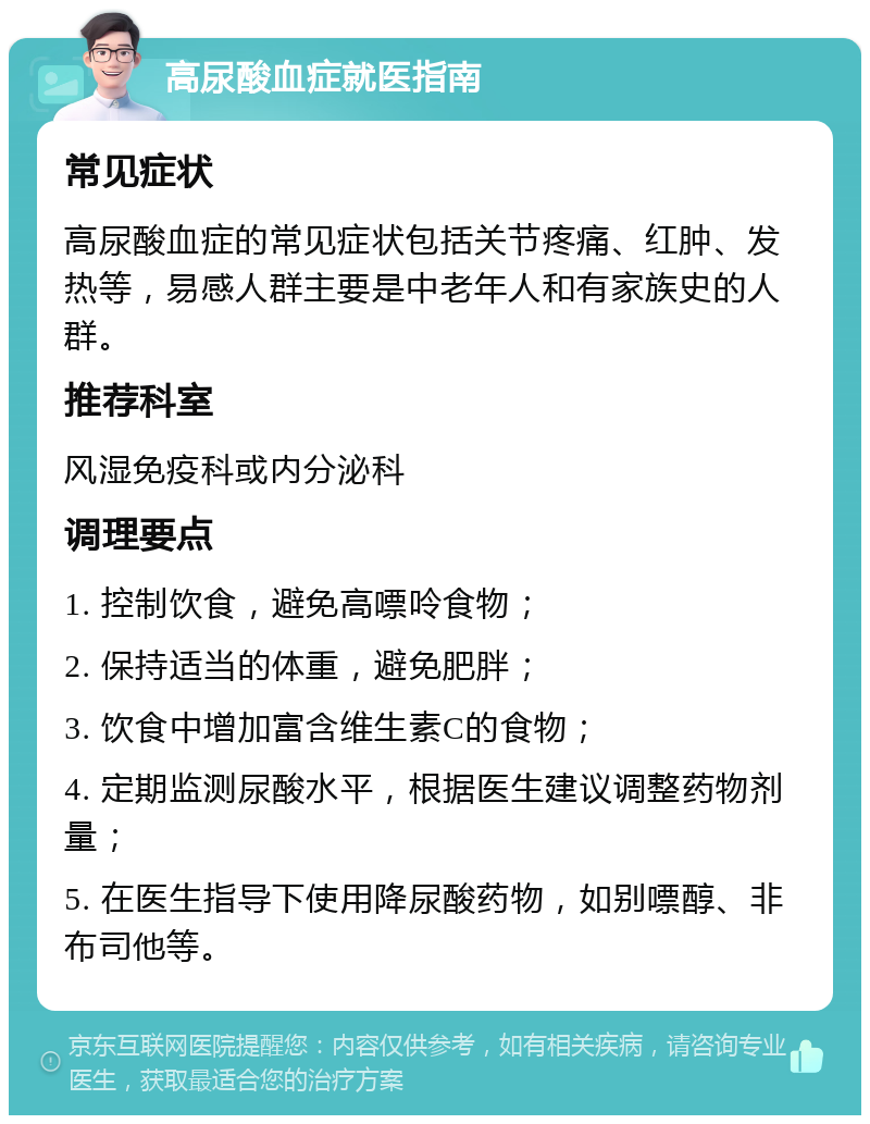 高尿酸血症就医指南 常见症状 高尿酸血症的常见症状包括关节疼痛、红肿、发热等，易感人群主要是中老年人和有家族史的人群。 推荐科室 风湿免疫科或内分泌科 调理要点 1. 控制饮食，避免高嘌呤食物； 2. 保持适当的体重，避免肥胖； 3. 饮食中增加富含维生素C的食物； 4. 定期监测尿酸水平，根据医生建议调整药物剂量； 5. 在医生指导下使用降尿酸药物，如别嘌醇、非布司他等。