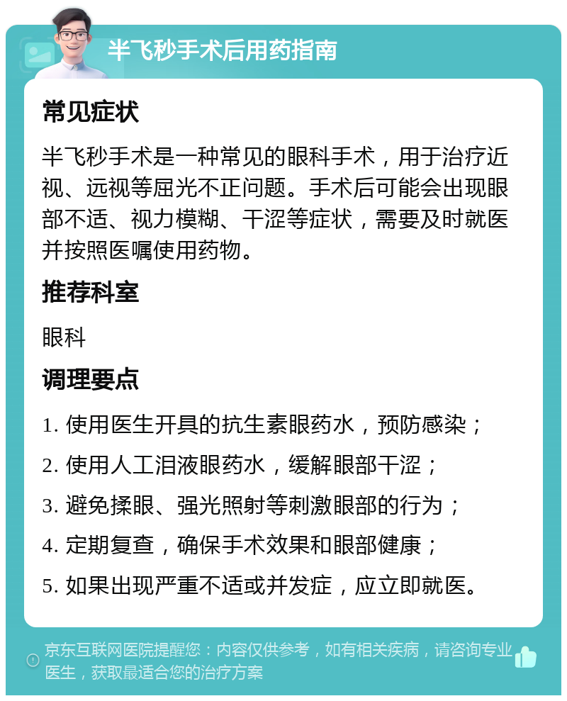 半飞秒手术后用药指南 常见症状 半飞秒手术是一种常见的眼科手术，用于治疗近视、远视等屈光不正问题。手术后可能会出现眼部不适、视力模糊、干涩等症状，需要及时就医并按照医嘱使用药物。 推荐科室 眼科 调理要点 1. 使用医生开具的抗生素眼药水，预防感染； 2. 使用人工泪液眼药水，缓解眼部干涩； 3. 避免揉眼、强光照射等刺激眼部的行为； 4. 定期复查，确保手术效果和眼部健康； 5. 如果出现严重不适或并发症，应立即就医。