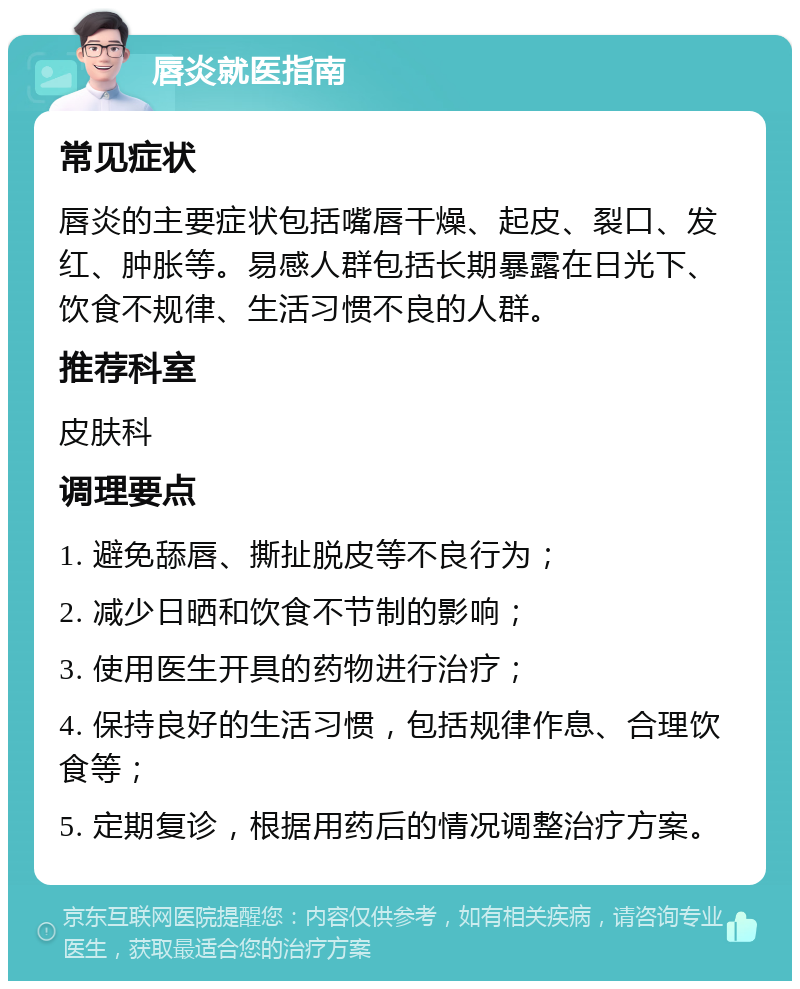 唇炎就医指南 常见症状 唇炎的主要症状包括嘴唇干燥、起皮、裂口、发红、肿胀等。易感人群包括长期暴露在日光下、饮食不规律、生活习惯不良的人群。 推荐科室 皮肤科 调理要点 1. 避免舔唇、撕扯脱皮等不良行为； 2. 减少日晒和饮食不节制的影响； 3. 使用医生开具的药物进行治疗； 4. 保持良好的生活习惯，包括规律作息、合理饮食等； 5. 定期复诊，根据用药后的情况调整治疗方案。