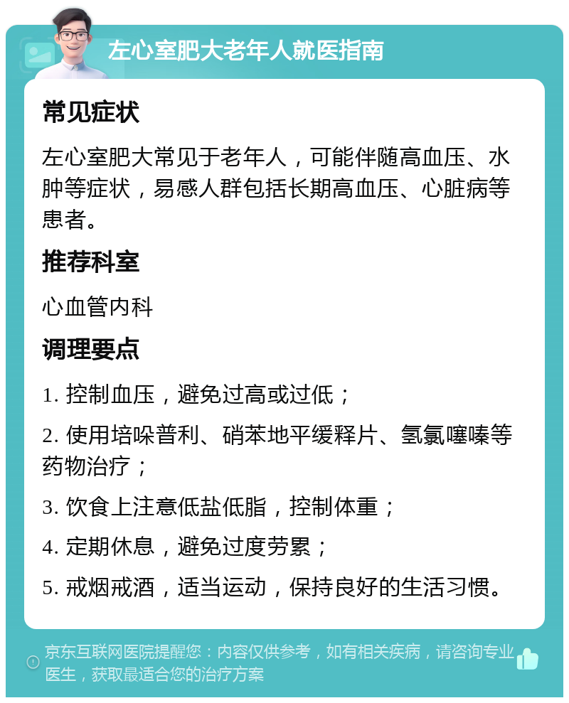 左心室肥大老年人就医指南 常见症状 左心室肥大常见于老年人，可能伴随高血压、水肿等症状，易感人群包括长期高血压、心脏病等患者。 推荐科室 心血管内科 调理要点 1. 控制血压，避免过高或过低； 2. 使用培哚普利、硝苯地平缓释片、氢氯噻嗪等药物治疗； 3. 饮食上注意低盐低脂，控制体重； 4. 定期休息，避免过度劳累； 5. 戒烟戒酒，适当运动，保持良好的生活习惯。