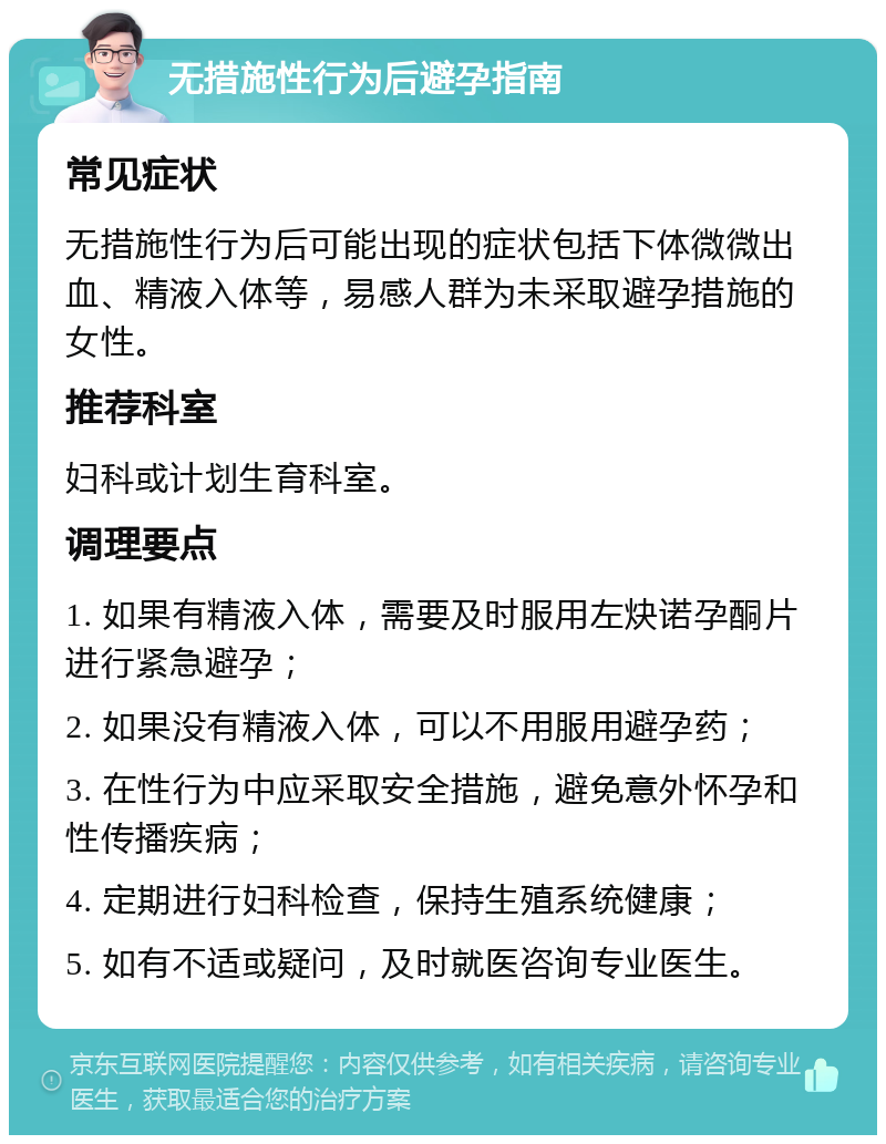 无措施性行为后避孕指南 常见症状 无措施性行为后可能出现的症状包括下体微微出血、精液入体等，易感人群为未采取避孕措施的女性。 推荐科室 妇科或计划生育科室。 调理要点 1. 如果有精液入体，需要及时服用左炔诺孕酮片进行紧急避孕； 2. 如果没有精液入体，可以不用服用避孕药； 3. 在性行为中应采取安全措施，避免意外怀孕和性传播疾病； 4. 定期进行妇科检查，保持生殖系统健康； 5. 如有不适或疑问，及时就医咨询专业医生。