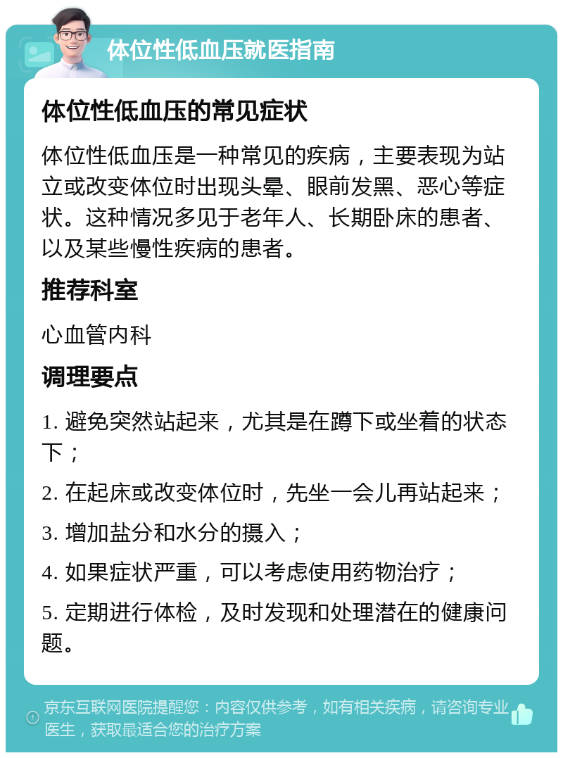 体位性低血压就医指南 体位性低血压的常见症状 体位性低血压是一种常见的疾病，主要表现为站立或改变体位时出现头晕、眼前发黑、恶心等症状。这种情况多见于老年人、长期卧床的患者、以及某些慢性疾病的患者。 推荐科室 心血管内科 调理要点 1. 避免突然站起来，尤其是在蹲下或坐着的状态下； 2. 在起床或改变体位时，先坐一会儿再站起来； 3. 增加盐分和水分的摄入； 4. 如果症状严重，可以考虑使用药物治疗； 5. 定期进行体检，及时发现和处理潜在的健康问题。