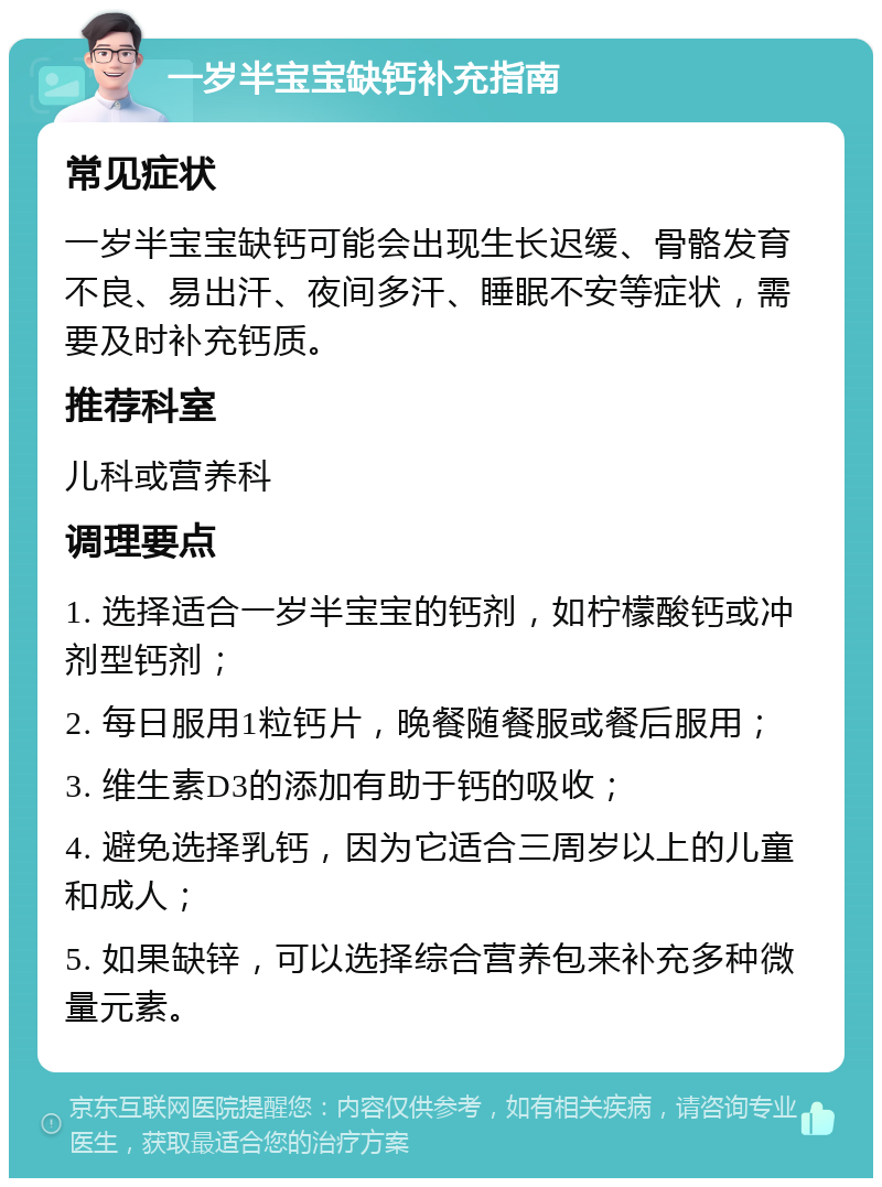 一岁半宝宝缺钙补充指南 常见症状 一岁半宝宝缺钙可能会出现生长迟缓、骨骼发育不良、易出汗、夜间多汗、睡眠不安等症状，需要及时补充钙质。 推荐科室 儿科或营养科 调理要点 1. 选择适合一岁半宝宝的钙剂，如柠檬酸钙或冲剂型钙剂； 2. 每日服用1粒钙片，晚餐随餐服或餐后服用； 3. 维生素D3的添加有助于钙的吸收； 4. 避免选择乳钙，因为它适合三周岁以上的儿童和成人； 5. 如果缺锌，可以选择综合营养包来补充多种微量元素。