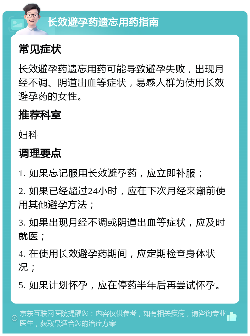 长效避孕药遗忘用药指南 常见症状 长效避孕药遗忘用药可能导致避孕失败，出现月经不调、阴道出血等症状，易感人群为使用长效避孕药的女性。 推荐科室 妇科 调理要点 1. 如果忘记服用长效避孕药，应立即补服； 2. 如果已经超过24小时，应在下次月经来潮前使用其他避孕方法； 3. 如果出现月经不调或阴道出血等症状，应及时就医； 4. 在使用长效避孕药期间，应定期检查身体状况； 5. 如果计划怀孕，应在停药半年后再尝试怀孕。