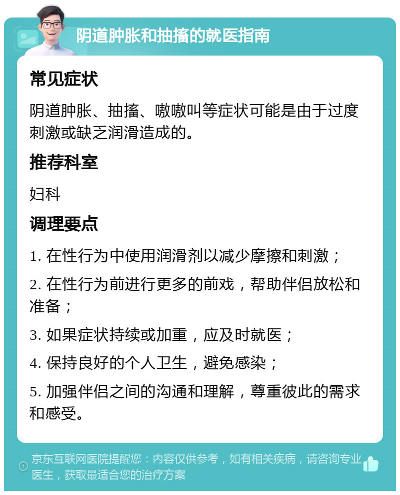 阴道肿胀和抽搐的就医指南 常见症状 阴道肿胀、抽搐、嗷嗷叫等症状可能是由于过度刺激或缺乏润滑造成的。 推荐科室 妇科 调理要点 1. 在性行为中使用润滑剂以减少摩擦和刺激； 2. 在性行为前进行更多的前戏，帮助伴侣放松和准备； 3. 如果症状持续或加重，应及时就医； 4. 保持良好的个人卫生，避免感染； 5. 加强伴侣之间的沟通和理解，尊重彼此的需求和感受。