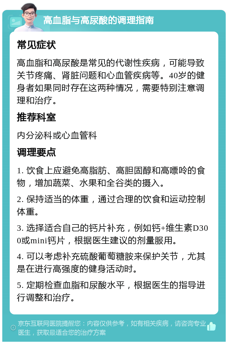 高血脂与高尿酸的调理指南 常见症状 高血脂和高尿酸是常见的代谢性疾病，可能导致关节疼痛、肾脏问题和心血管疾病等。40岁的健身者如果同时存在这两种情况，需要特别注意调理和治疗。 推荐科室 内分泌科或心血管科 调理要点 1. 饮食上应避免高脂肪、高胆固醇和高嘌呤的食物，增加蔬菜、水果和全谷类的摄入。 2. 保持适当的体重，通过合理的饮食和运动控制体重。 3. 选择适合自己的钙片补充，例如钙+维生素D300或mini钙片，根据医生建议的剂量服用。 4. 可以考虑补充硫酸葡萄糖胺来保护关节，尤其是在进行高强度的健身活动时。 5. 定期检查血脂和尿酸水平，根据医生的指导进行调整和治疗。