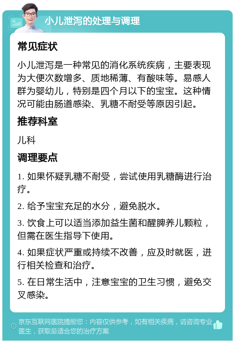 小儿泄泻的处理与调理 常见症状 小儿泄泻是一种常见的消化系统疾病，主要表现为大便次数增多、质地稀薄、有酸味等。易感人群为婴幼儿，特别是四个月以下的宝宝。这种情况可能由肠道感染、乳糖不耐受等原因引起。 推荐科室 儿科 调理要点 1. 如果怀疑乳糖不耐受，尝试使用乳糖酶进行治疗。 2. 给予宝宝充足的水分，避免脱水。 3. 饮食上可以适当添加益生菌和醒脾养儿颗粒，但需在医生指导下使用。 4. 如果症状严重或持续不改善，应及时就医，进行相关检查和治疗。 5. 在日常生活中，注意宝宝的卫生习惯，避免交叉感染。