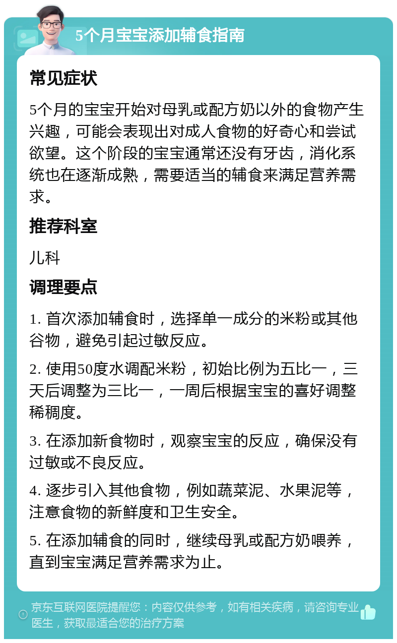 5个月宝宝添加辅食指南 常见症状 5个月的宝宝开始对母乳或配方奶以外的食物产生兴趣，可能会表现出对成人食物的好奇心和尝试欲望。这个阶段的宝宝通常还没有牙齿，消化系统也在逐渐成熟，需要适当的辅食来满足营养需求。 推荐科室 儿科 调理要点 1. 首次添加辅食时，选择单一成分的米粉或其他谷物，避免引起过敏反应。 2. 使用50度水调配米粉，初始比例为五比一，三天后调整为三比一，一周后根据宝宝的喜好调整稀稠度。 3. 在添加新食物时，观察宝宝的反应，确保没有过敏或不良反应。 4. 逐步引入其他食物，例如蔬菜泥、水果泥等，注意食物的新鲜度和卫生安全。 5. 在添加辅食的同时，继续母乳或配方奶喂养，直到宝宝满足营养需求为止。