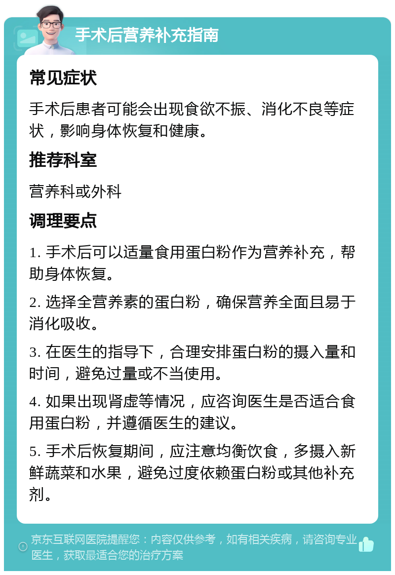 手术后营养补充指南 常见症状 手术后患者可能会出现食欲不振、消化不良等症状，影响身体恢复和健康。 推荐科室 营养科或外科 调理要点 1. 手术后可以适量食用蛋白粉作为营养补充，帮助身体恢复。 2. 选择全营养素的蛋白粉，确保营养全面且易于消化吸收。 3. 在医生的指导下，合理安排蛋白粉的摄入量和时间，避免过量或不当使用。 4. 如果出现肾虚等情况，应咨询医生是否适合食用蛋白粉，并遵循医生的建议。 5. 手术后恢复期间，应注意均衡饮食，多摄入新鲜蔬菜和水果，避免过度依赖蛋白粉或其他补充剂。