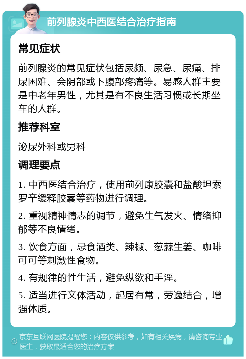 前列腺炎中西医结合治疗指南 常见症状 前列腺炎的常见症状包括尿频、尿急、尿痛、排尿困难、会阴部或下腹部疼痛等。易感人群主要是中老年男性，尤其是有不良生活习惯或长期坐车的人群。 推荐科室 泌尿外科或男科 调理要点 1. 中西医结合治疗，使用前列康胶囊和盐酸坦索罗辛缓释胶囊等药物进行调理。 2. 重视精神情志的调节，避免生气发火、情绪抑郁等不良情绪。 3. 饮食方面，忌食酒类、辣椒、葱蒜生姜、咖啡可可等刺激性食物。 4. 有规律的性生活，避免纵欲和手淫。 5. 适当进行文体活动，起居有常，劳逸结合，增强体质。