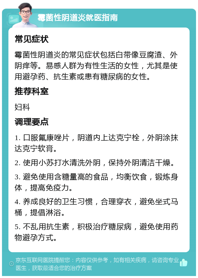 霉菌性阴道炎就医指南 常见症状 霉菌性阴道炎的常见症状包括白带像豆腐渣、外阴痒等。易感人群为有性生活的女性，尤其是使用避孕药、抗生素或患有糖尿病的女性。 推荐科室 妇科 调理要点 1. 口服氟康唑片，阴道内上达克宁栓，外阴涂抹达克宁软膏。 2. 使用小苏打水清洗外阴，保持外阴清洁干燥。 3. 避免使用含糖量高的食品，均衡饮食，锻炼身体，提高免疫力。 4. 养成良好的卫生习惯，合理穿衣，避免坐式马桶，提倡淋浴。 5. 不乱用抗生素，积极治疗糖尿病，避免使用药物避孕方式。