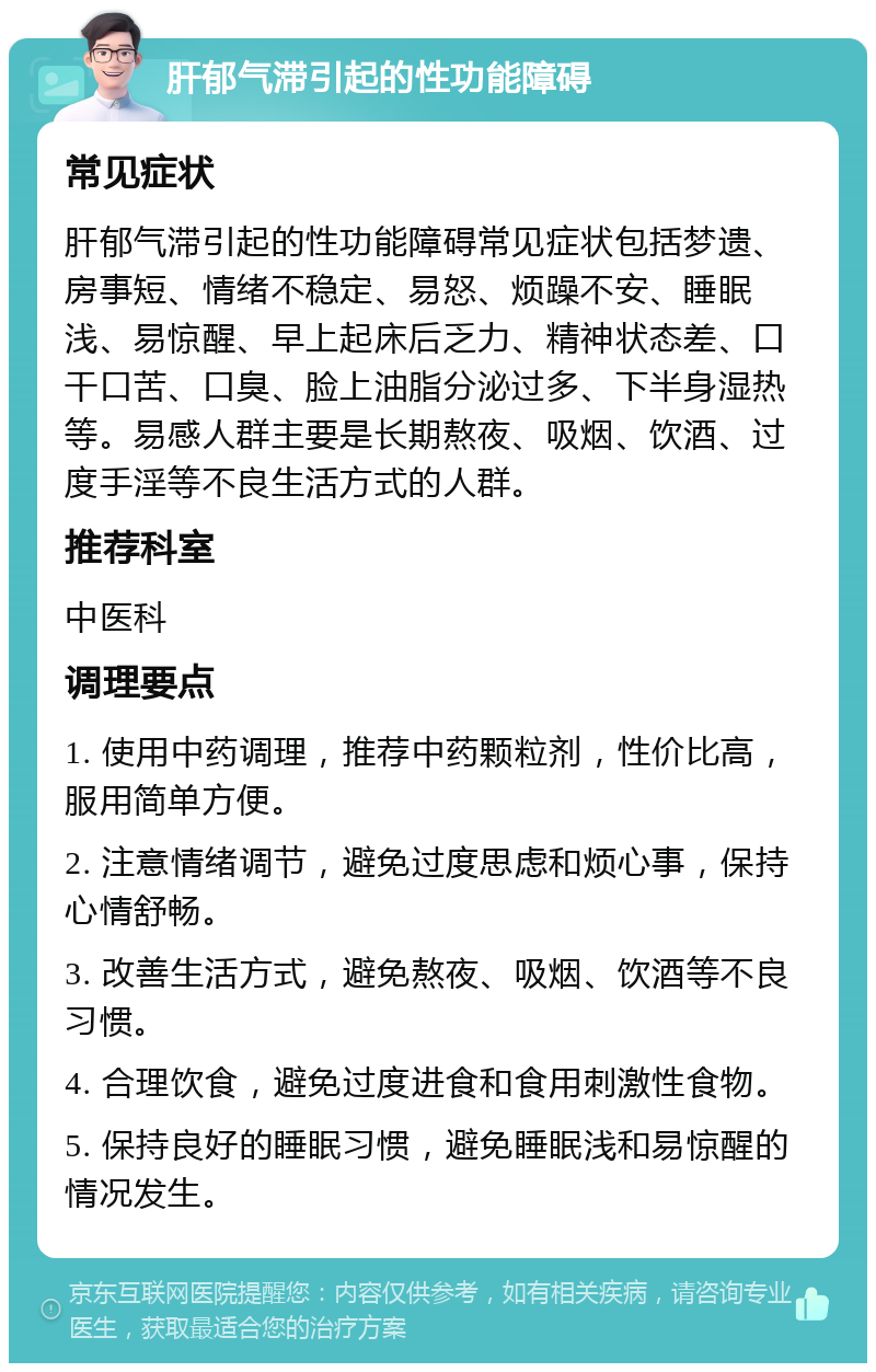 肝郁气滞引起的性功能障碍 常见症状 肝郁气滞引起的性功能障碍常见症状包括梦遗、房事短、情绪不稳定、易怒、烦躁不安、睡眠浅、易惊醒、早上起床后乏力、精神状态差、口干口苦、口臭、脸上油脂分泌过多、下半身湿热等。易感人群主要是长期熬夜、吸烟、饮酒、过度手淫等不良生活方式的人群。 推荐科室 中医科 调理要点 1. 使用中药调理，推荐中药颗粒剂，性价比高，服用简单方便。 2. 注意情绪调节，避免过度思虑和烦心事，保持心情舒畅。 3. 改善生活方式，避免熬夜、吸烟、饮酒等不良习惯。 4. 合理饮食，避免过度进食和食用刺激性食物。 5. 保持良好的睡眠习惯，避免睡眠浅和易惊醒的情况发生。