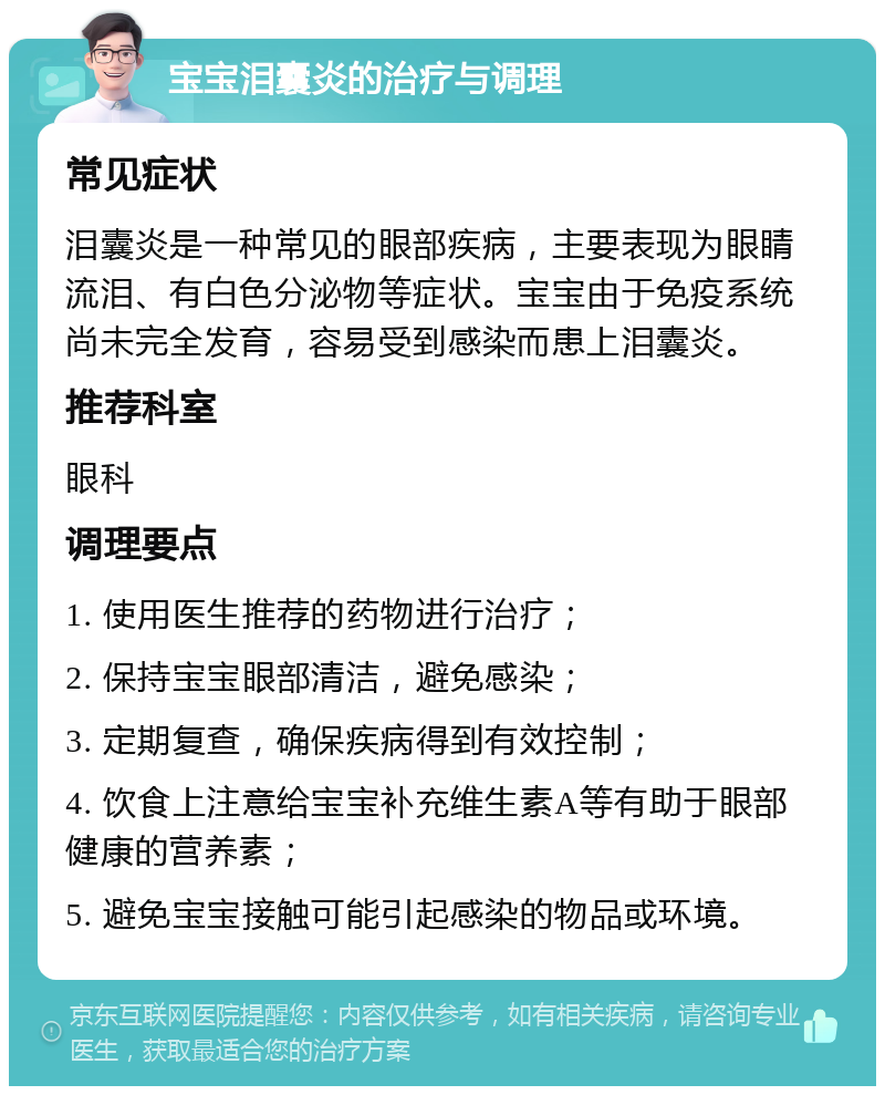 宝宝泪囊炎的治疗与调理 常见症状 泪囊炎是一种常见的眼部疾病，主要表现为眼睛流泪、有白色分泌物等症状。宝宝由于免疫系统尚未完全发育，容易受到感染而患上泪囊炎。 推荐科室 眼科 调理要点 1. 使用医生推荐的药物进行治疗； 2. 保持宝宝眼部清洁，避免感染； 3. 定期复查，确保疾病得到有效控制； 4. 饮食上注意给宝宝补充维生素A等有助于眼部健康的营养素； 5. 避免宝宝接触可能引起感染的物品或环境。