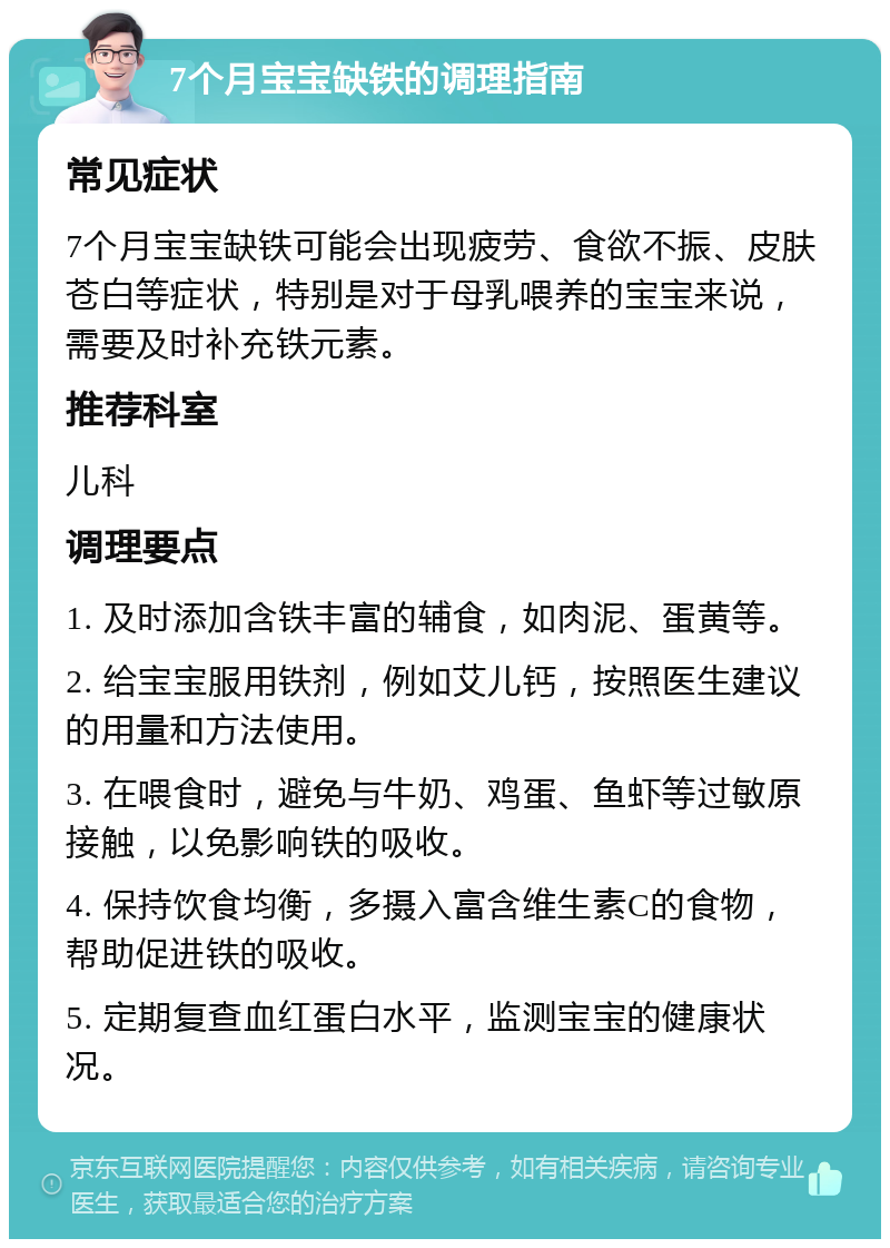 7个月宝宝缺铁的调理指南 常见症状 7个月宝宝缺铁可能会出现疲劳、食欲不振、皮肤苍白等症状，特别是对于母乳喂养的宝宝来说，需要及时补充铁元素。 推荐科室 儿科 调理要点 1. 及时添加含铁丰富的辅食，如肉泥、蛋黄等。 2. 给宝宝服用铁剂，例如艾儿钙，按照医生建议的用量和方法使用。 3. 在喂食时，避免与牛奶、鸡蛋、鱼虾等过敏原接触，以免影响铁的吸收。 4. 保持饮食均衡，多摄入富含维生素C的食物，帮助促进铁的吸收。 5. 定期复查血红蛋白水平，监测宝宝的健康状况。