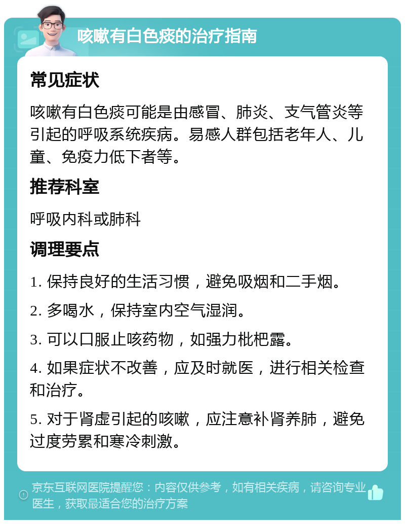 咳嗽有白色痰的治疗指南 常见症状 咳嗽有白色痰可能是由感冒、肺炎、支气管炎等引起的呼吸系统疾病。易感人群包括老年人、儿童、免疫力低下者等。 推荐科室 呼吸内科或肺科 调理要点 1. 保持良好的生活习惯，避免吸烟和二手烟。 2. 多喝水，保持室内空气湿润。 3. 可以口服止咳药物，如强力枇杷露。 4. 如果症状不改善，应及时就医，进行相关检查和治疗。 5. 对于肾虚引起的咳嗽，应注意补肾养肺，避免过度劳累和寒冷刺激。