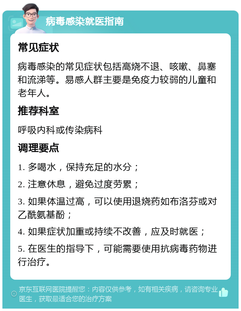 病毒感染就医指南 常见症状 病毒感染的常见症状包括高烧不退、咳嗽、鼻塞和流涕等。易感人群主要是免疫力较弱的儿童和老年人。 推荐科室 呼吸内科或传染病科 调理要点 1. 多喝水，保持充足的水分； 2. 注意休息，避免过度劳累； 3. 如果体温过高，可以使用退烧药如布洛芬或对乙酰氨基酚； 4. 如果症状加重或持续不改善，应及时就医； 5. 在医生的指导下，可能需要使用抗病毒药物进行治疗。