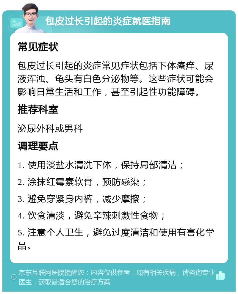 包皮过长引起的炎症就医指南 常见症状 包皮过长引起的炎症常见症状包括下体瘙痒、尿液浑浊、龟头有白色分泌物等。这些症状可能会影响日常生活和工作，甚至引起性功能障碍。 推荐科室 泌尿外科或男科 调理要点 1. 使用淡盐水清洗下体，保持局部清洁； 2. 涂抹红霉素软膏，预防感染； 3. 避免穿紧身内裤，减少摩擦； 4. 饮食清淡，避免辛辣刺激性食物； 5. 注意个人卫生，避免过度清洁和使用有害化学品。