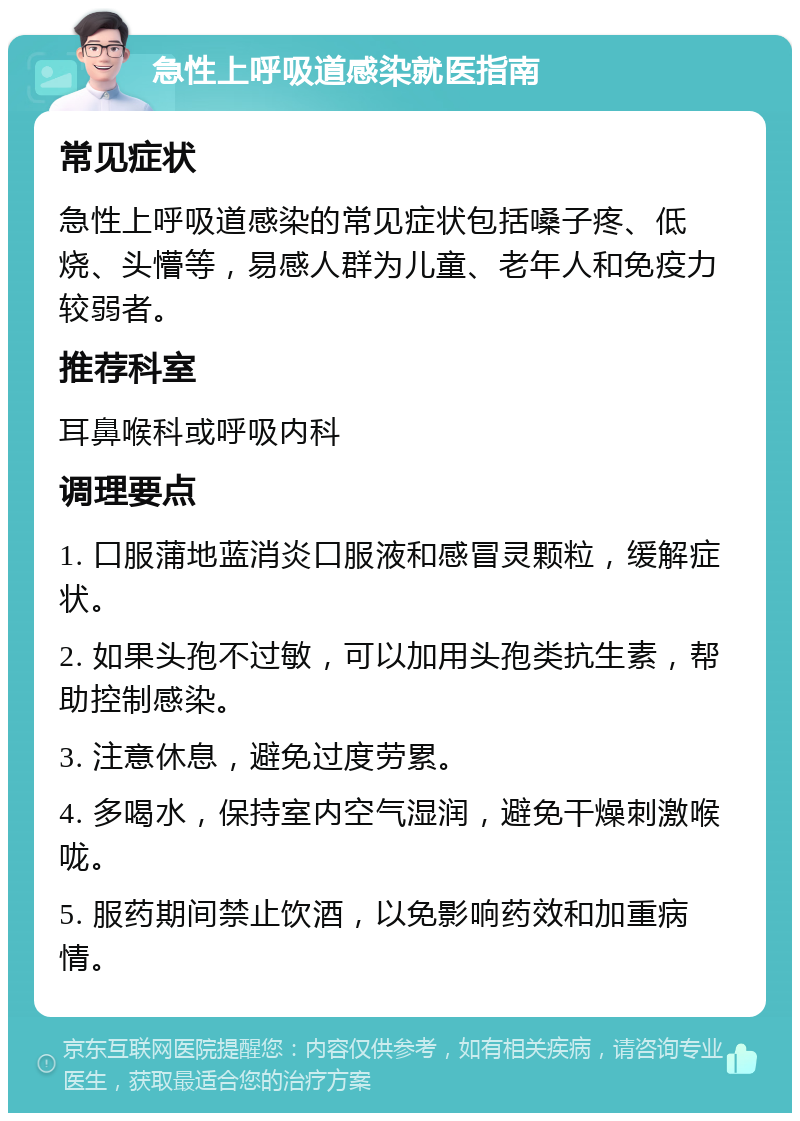 急性上呼吸道感染就医指南 常见症状 急性上呼吸道感染的常见症状包括嗓子疼、低烧、头懵等，易感人群为儿童、老年人和免疫力较弱者。 推荐科室 耳鼻喉科或呼吸内科 调理要点 1. 口服蒲地蓝消炎口服液和感冒灵颗粒，缓解症状。 2. 如果头孢不过敏，可以加用头孢类抗生素，帮助控制感染。 3. 注意休息，避免过度劳累。 4. 多喝水，保持室内空气湿润，避免干燥刺激喉咙。 5. 服药期间禁止饮酒，以免影响药效和加重病情。