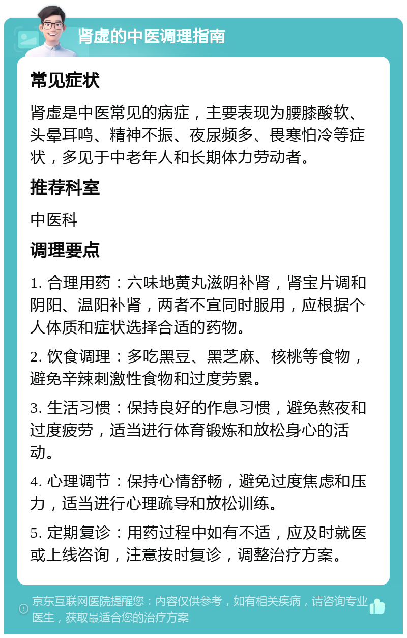 肾虚的中医调理指南 常见症状 肾虚是中医常见的病症，主要表现为腰膝酸软、头晕耳鸣、精神不振、夜尿频多、畏寒怕冷等症状，多见于中老年人和长期体力劳动者。 推荐科室 中医科 调理要点 1. 合理用药：六味地黄丸滋阴补肾，肾宝片调和阴阳、温阳补肾，两者不宜同时服用，应根据个人体质和症状选择合适的药物。 2. 饮食调理：多吃黑豆、黑芝麻、核桃等食物，避免辛辣刺激性食物和过度劳累。 3. 生活习惯：保持良好的作息习惯，避免熬夜和过度疲劳，适当进行体育锻炼和放松身心的活动。 4. 心理调节：保持心情舒畅，避免过度焦虑和压力，适当进行心理疏导和放松训练。 5. 定期复诊：用药过程中如有不适，应及时就医或上线咨询，注意按时复诊，调整治疗方案。