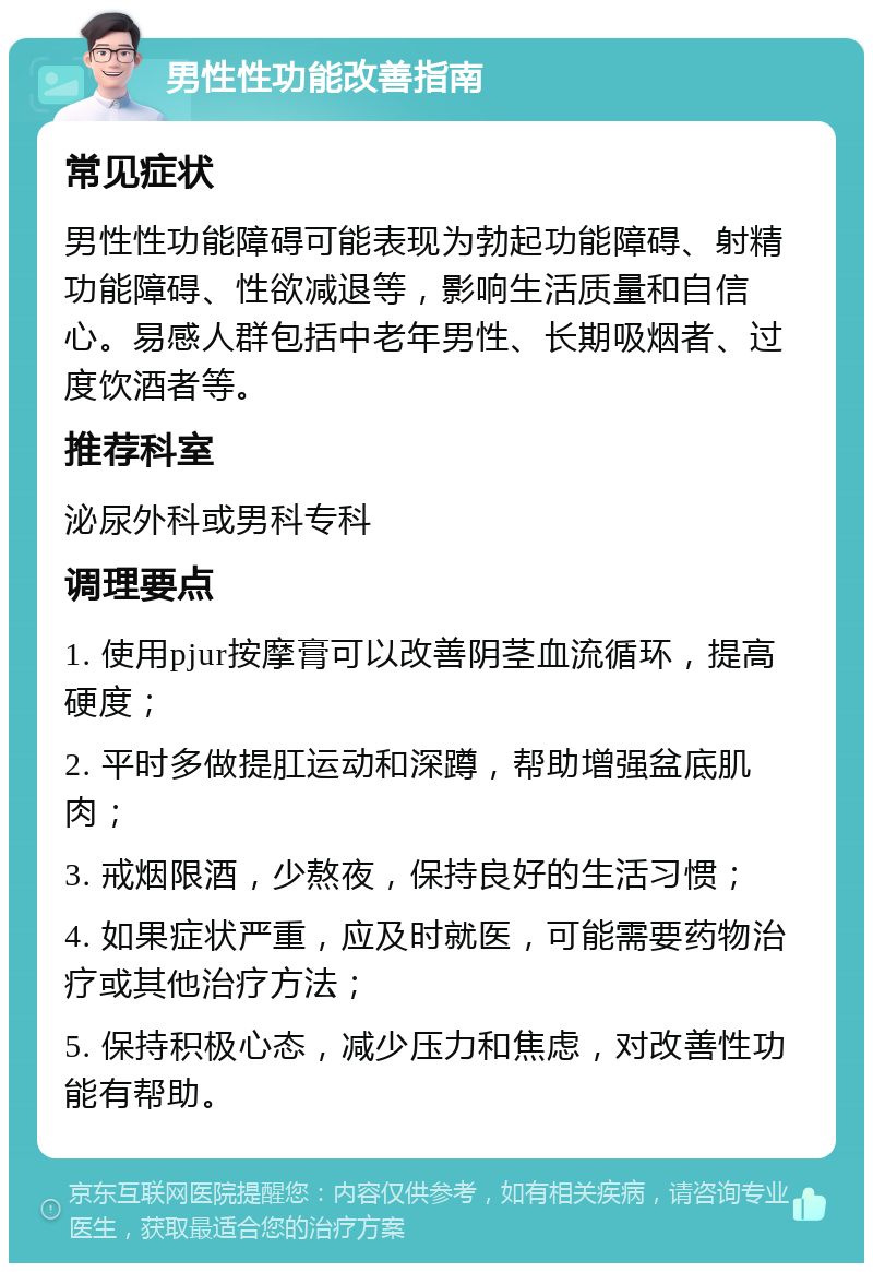 男性性功能改善指南 常见症状 男性性功能障碍可能表现为勃起功能障碍、射精功能障碍、性欲减退等，影响生活质量和自信心。易感人群包括中老年男性、长期吸烟者、过度饮酒者等。 推荐科室 泌尿外科或男科专科 调理要点 1. 使用pjur按摩膏可以改善阴茎血流循环，提高硬度； 2. 平时多做提肛运动和深蹲，帮助增强盆底肌肉； 3. 戒烟限酒，少熬夜，保持良好的生活习惯； 4. 如果症状严重，应及时就医，可能需要药物治疗或其他治疗方法； 5. 保持积极心态，减少压力和焦虑，对改善性功能有帮助。