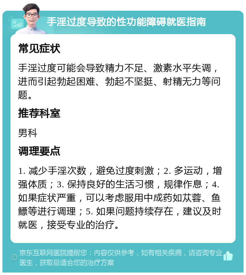 手淫过度导致的性功能障碍就医指南 常见症状 手淫过度可能会导致精力不足、激素水平失调，进而引起勃起困难、勃起不坚挺、射精无力等问题。 推荐科室 男科 调理要点 1. 减少手淫次数，避免过度刺激；2. 多运动，增强体质；3. 保持良好的生活习惯，规律作息；4. 如果症状严重，可以考虑服用中成药如苁蓉、鱼鳔等进行调理；5. 如果问题持续存在，建议及时就医，接受专业的治疗。