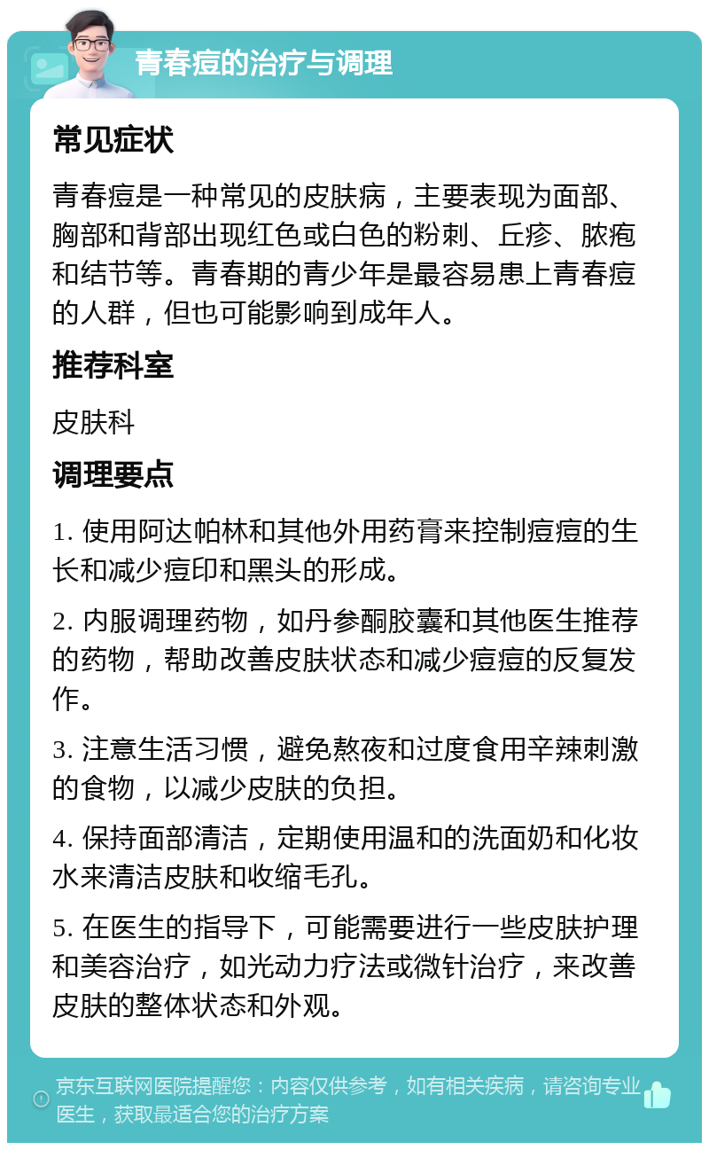 青春痘的治疗与调理 常见症状 青春痘是一种常见的皮肤病，主要表现为面部、胸部和背部出现红色或白色的粉刺、丘疹、脓疱和结节等。青春期的青少年是最容易患上青春痘的人群，但也可能影响到成年人。 推荐科室 皮肤科 调理要点 1. 使用阿达帕林和其他外用药膏来控制痘痘的生长和减少痘印和黑头的形成。 2. 内服调理药物，如丹参酮胶囊和其他医生推荐的药物，帮助改善皮肤状态和减少痘痘的反复发作。 3. 注意生活习惯，避免熬夜和过度食用辛辣刺激的食物，以减少皮肤的负担。 4. 保持面部清洁，定期使用温和的洗面奶和化妆水来清洁皮肤和收缩毛孔。 5. 在医生的指导下，可能需要进行一些皮肤护理和美容治疗，如光动力疗法或微针治疗，来改善皮肤的整体状态和外观。