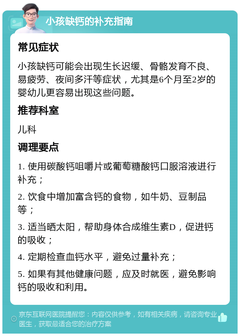 小孩缺钙的补充指南 常见症状 小孩缺钙可能会出现生长迟缓、骨骼发育不良、易疲劳、夜间多汗等症状，尤其是6个月至2岁的婴幼儿更容易出现这些问题。 推荐科室 儿科 调理要点 1. 使用碳酸钙咀嚼片或葡萄糖酸钙口服溶液进行补充； 2. 饮食中增加富含钙的食物，如牛奶、豆制品等； 3. 适当晒太阳，帮助身体合成维生素D，促进钙的吸收； 4. 定期检查血钙水平，避免过量补充； 5. 如果有其他健康问题，应及时就医，避免影响钙的吸收和利用。