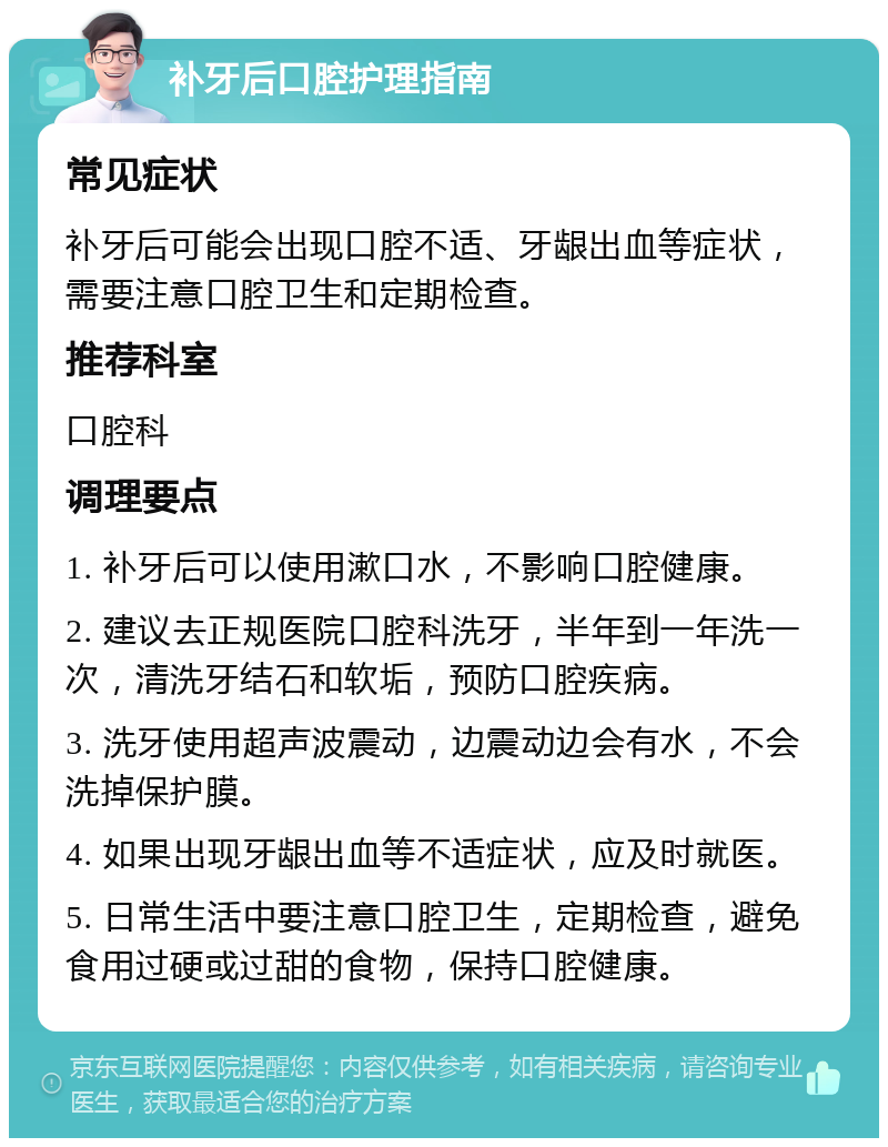 补牙后口腔护理指南 常见症状 补牙后可能会出现口腔不适、牙龈出血等症状，需要注意口腔卫生和定期检查。 推荐科室 口腔科 调理要点 1. 补牙后可以使用漱口水，不影响口腔健康。 2. 建议去正规医院口腔科洗牙，半年到一年洗一次，清洗牙结石和软垢，预防口腔疾病。 3. 洗牙使用超声波震动，边震动边会有水，不会洗掉保护膜。 4. 如果出现牙龈出血等不适症状，应及时就医。 5. 日常生活中要注意口腔卫生，定期检查，避免食用过硬或过甜的食物，保持口腔健康。