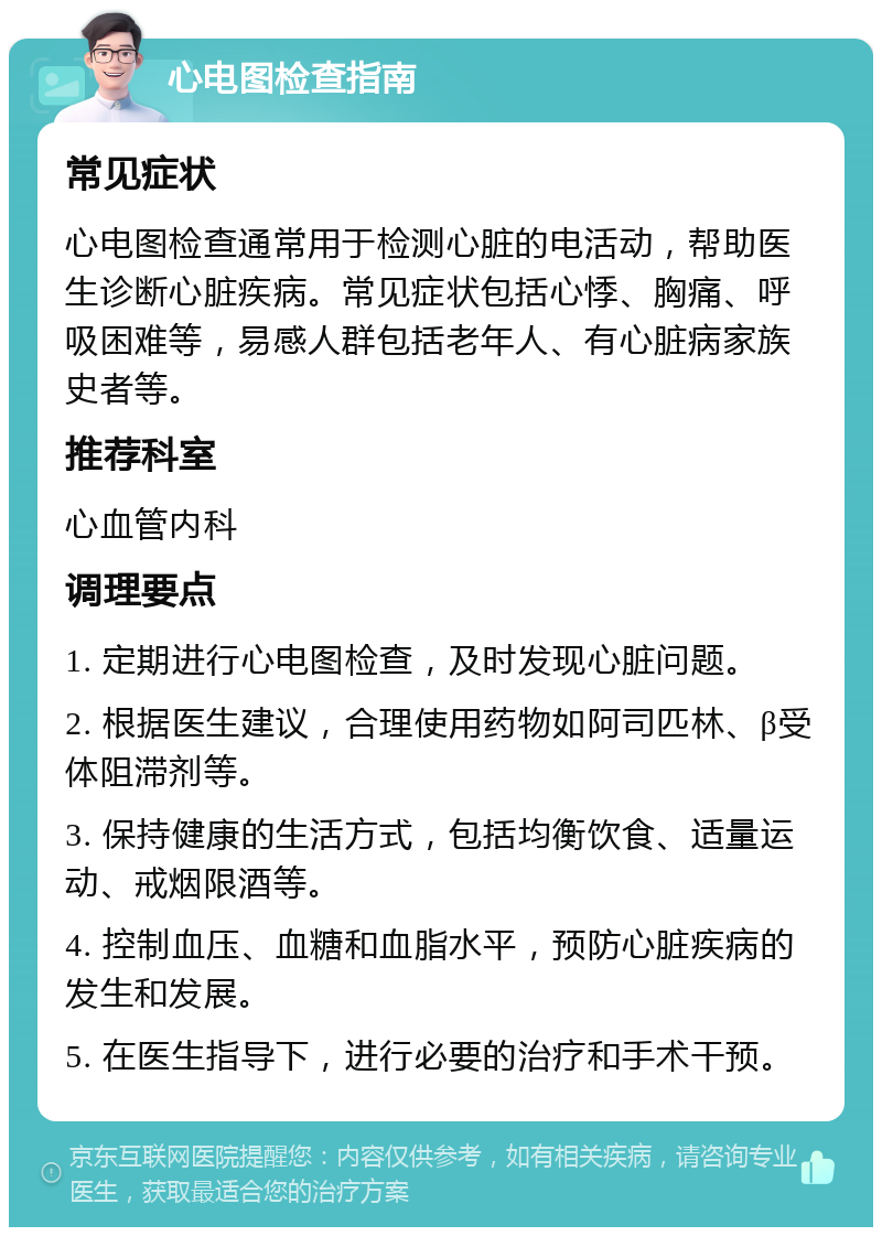 心电图检查指南 常见症状 心电图检查通常用于检测心脏的电活动，帮助医生诊断心脏疾病。常见症状包括心悸、胸痛、呼吸困难等，易感人群包括老年人、有心脏病家族史者等。 推荐科室 心血管内科 调理要点 1. 定期进行心电图检查，及时发现心脏问题。 2. 根据医生建议，合理使用药物如阿司匹林、β受体阻滞剂等。 3. 保持健康的生活方式，包括均衡饮食、适量运动、戒烟限酒等。 4. 控制血压、血糖和血脂水平，预防心脏疾病的发生和发展。 5. 在医生指导下，进行必要的治疗和手术干预。