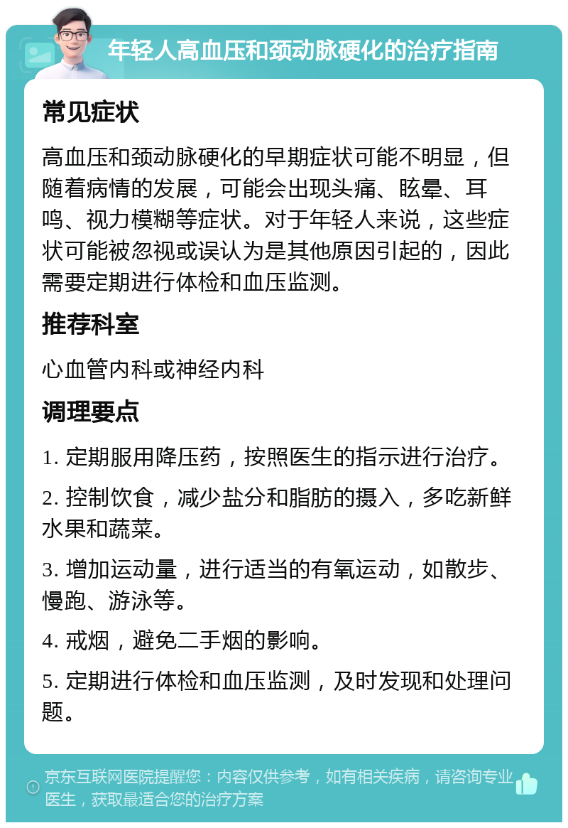 年轻人高血压和颈动脉硬化的治疗指南 常见症状 高血压和颈动脉硬化的早期症状可能不明显，但随着病情的发展，可能会出现头痛、眩晕、耳鸣、视力模糊等症状。对于年轻人来说，这些症状可能被忽视或误认为是其他原因引起的，因此需要定期进行体检和血压监测。 推荐科室 心血管内科或神经内科 调理要点 1. 定期服用降压药，按照医生的指示进行治疗。 2. 控制饮食，减少盐分和脂肪的摄入，多吃新鲜水果和蔬菜。 3. 增加运动量，进行适当的有氧运动，如散步、慢跑、游泳等。 4. 戒烟，避免二手烟的影响。 5. 定期进行体检和血压监测，及时发现和处理问题。