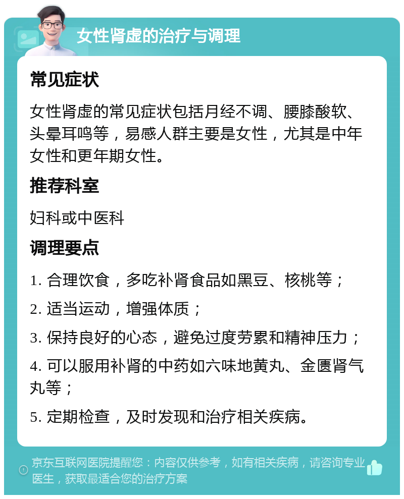 女性肾虚的治疗与调理 常见症状 女性肾虚的常见症状包括月经不调、腰膝酸软、头晕耳鸣等，易感人群主要是女性，尤其是中年女性和更年期女性。 推荐科室 妇科或中医科 调理要点 1. 合理饮食，多吃补肾食品如黑豆、核桃等； 2. 适当运动，增强体质； 3. 保持良好的心态，避免过度劳累和精神压力； 4. 可以服用补肾的中药如六味地黄丸、金匮肾气丸等； 5. 定期检查，及时发现和治疗相关疾病。