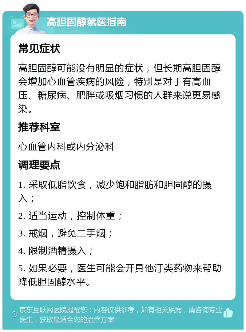 高胆固醇就医指南 常见症状 高胆固醇可能没有明显的症状，但长期高胆固醇会增加心血管疾病的风险，特别是对于有高血压、糖尿病、肥胖或吸烟习惯的人群来说更易感染。 推荐科室 心血管内科或内分泌科 调理要点 1. 采取低脂饮食，减少饱和脂肪和胆固醇的摄入； 2. 适当运动，控制体重； 3. 戒烟，避免二手烟； 4. 限制酒精摄入； 5. 如果必要，医生可能会开具他汀类药物来帮助降低胆固醇水平。