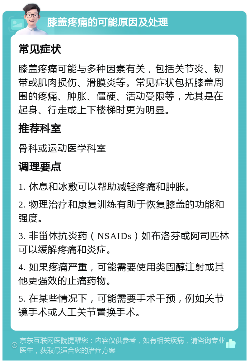 膝盖疼痛的可能原因及处理 常见症状 膝盖疼痛可能与多种因素有关，包括关节炎、韧带或肌肉损伤、滑膜炎等。常见症状包括膝盖周围的疼痛、肿胀、僵硬、活动受限等，尤其是在起身、行走或上下楼梯时更为明显。 推荐科室 骨科或运动医学科室 调理要点 1. 休息和冰敷可以帮助减轻疼痛和肿胀。 2. 物理治疗和康复训练有助于恢复膝盖的功能和强度。 3. 非甾体抗炎药（NSAIDs）如布洛芬或阿司匹林可以缓解疼痛和炎症。 4. 如果疼痛严重，可能需要使用类固醇注射或其他更强效的止痛药物。 5. 在某些情况下，可能需要手术干预，例如关节镜手术或人工关节置换手术。