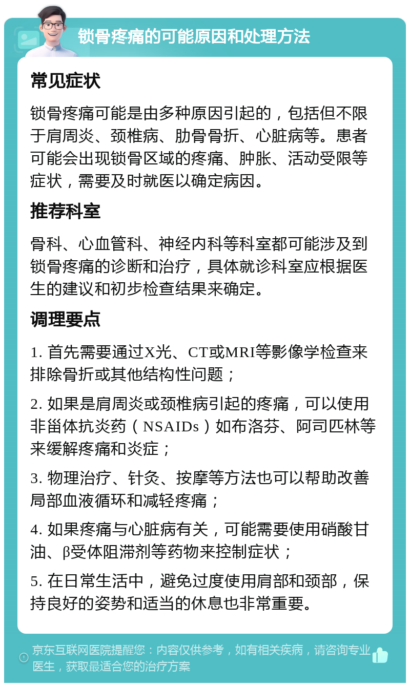 锁骨疼痛的可能原因和处理方法 常见症状 锁骨疼痛可能是由多种原因引起的，包括但不限于肩周炎、颈椎病、肋骨骨折、心脏病等。患者可能会出现锁骨区域的疼痛、肿胀、活动受限等症状，需要及时就医以确定病因。 推荐科室 骨科、心血管科、神经内科等科室都可能涉及到锁骨疼痛的诊断和治疗，具体就诊科室应根据医生的建议和初步检查结果来确定。 调理要点 1. 首先需要通过X光、CT或MRI等影像学检查来排除骨折或其他结构性问题； 2. 如果是肩周炎或颈椎病引起的疼痛，可以使用非甾体抗炎药（NSAIDs）如布洛芬、阿司匹林等来缓解疼痛和炎症； 3. 物理治疗、针灸、按摩等方法也可以帮助改善局部血液循环和减轻疼痛； 4. 如果疼痛与心脏病有关，可能需要使用硝酸甘油、β受体阻滞剂等药物来控制症状； 5. 在日常生活中，避免过度使用肩部和颈部，保持良好的姿势和适当的休息也非常重要。