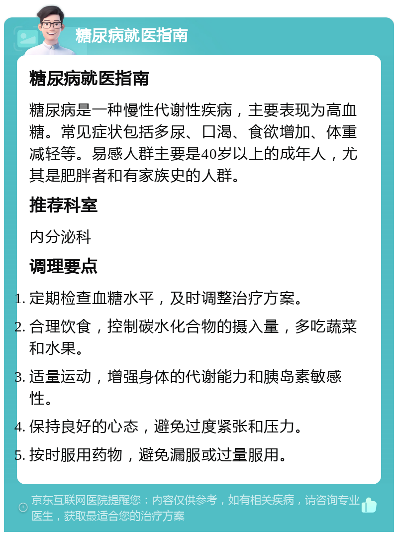 糖尿病就医指南 糖尿病就医指南 糖尿病是一种慢性代谢性疾病，主要表现为高血糖。常见症状包括多尿、口渴、食欲增加、体重减轻等。易感人群主要是40岁以上的成年人，尤其是肥胖者和有家族史的人群。 推荐科室 内分泌科 调理要点 定期检查血糖水平，及时调整治疗方案。 合理饮食，控制碳水化合物的摄入量，多吃蔬菜和水果。 适量运动，增强身体的代谢能力和胰岛素敏感性。 保持良好的心态，避免过度紧张和压力。 按时服用药物，避免漏服或过量服用。